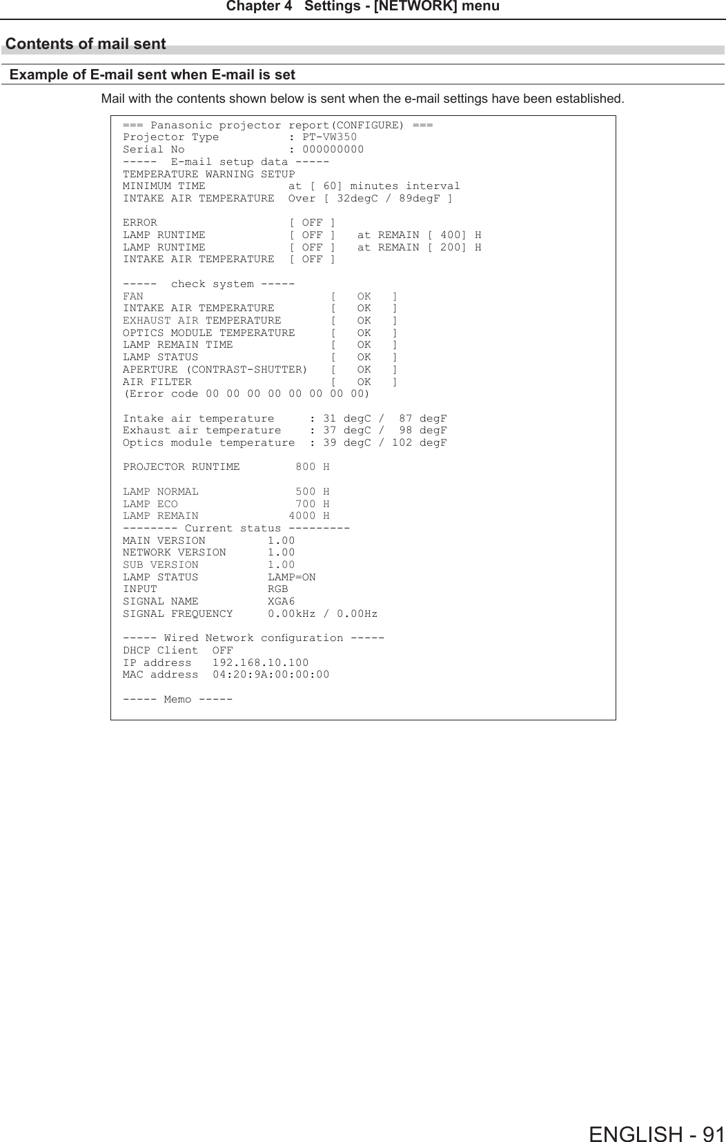 Contents of mail sent Example of E-mail sent when E-mail is setMail with the contents shown below is sent when the e-mail settings have been established.=== Panasonic projector report(CONFIGURE) ===Projector Type          : PT-VW350Serial No               : 000000000-----  E-mail setup data -----TEMPERATURE WARNING SETUP MINIMUM TIME            at [ 60] minutes interval INTAKE AIR TEMPERATURE  Over [ 32degC / 89degF ] ERROR                   [ OFF ] LAMP RUNTIME            [ OFF ]   at REMAIN [ 400] H LAMP RUNTIME            [ OFF ]   at REMAIN [ 200] H INTAKE AIR TEMPERATURE  [ OFF ] -----  check system -----FAN                           [   OK   ]INTAKE AIR TEMPERATURE        [   OK   ]EXHAUST AIR TEMPERATURE       [   OK   ]OPTICS MODULE TEMPERATURE     [   OK   ]LAMP REMAIN TIME              [   OK   ]LAMP STATUS                   [   OK   ]APERTURE (CONTRAST-SHUTTER)   [   OK   ]AIR FILTER                    [   OK   ](Error code 00 00 00 00 00 00 00 00)Intake air temperature     : 31 degC /  87 degF Exhaust air temperature    : 37 degC /  98 degF Optics module temperature  : 39 degC / 102 degF PROJECTOR RUNTIME        800 HLAMP NORMAL              500 HLAMP ECO                 700 HLAMP REMAIN             4000 H-------- Current status ---------MAIN VERSION         1.00NETWORK VERSION      1.00SUB VERSION          1.00LAMP STATUS          LAMP=ONINPUT                RGBSIGNAL NAME          XGA6SIGNAL FREQUENCY     0.00kHz / 0.00Hz----- Wired Network conguration -----DHCP Client  OFF IP address   192.168.10.100MAC address  04:20:9A:00:00:00----- Memo -----ENGLISH - 91Chapter 4   Settings - [NETWORK] menu