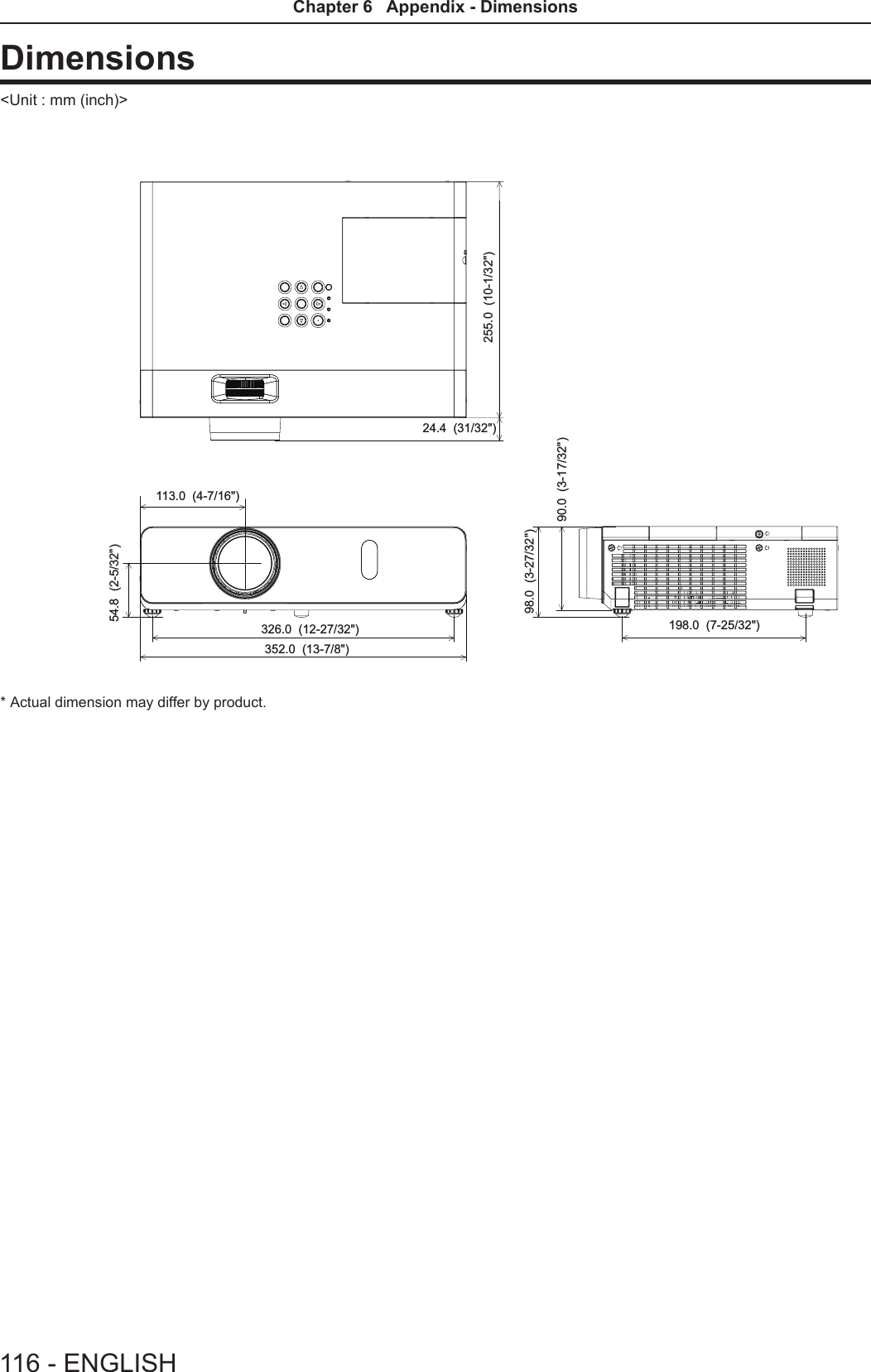 Dimensions&lt;Unit : mm (inch)&gt;113.0  (4-7/16&quot;)255.0  (10-1/32&quot;)352.0  (13-7/8&quot;)24.4  (31/32&quot;)98.0  (3-27/32&quot;)90.0  (3-17/32&quot;)326.0  (12-27/32&quot;) 198.0  (7-25/32&quot;)54.8  (2-5/32&quot;)* Actual dimension may differ by product.116 - ENGLISHChapter 6   Appendix - Dimensions