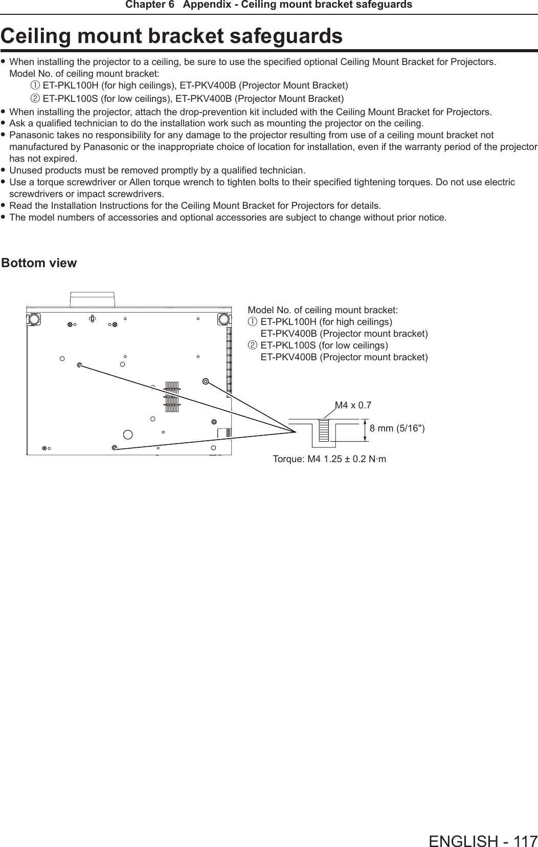 Ceiling mount bracket safeguards fWhen installing the projector to a ceiling, be sure to use the specied optional Ceiling Mount Bracket for Projectors. Model No. of ceiling mount bracket: ① ET-PKL100H (for high ceilings), ET-PKV400B (Projector Mount Bracket) ② ET-PKL100S (for low ceilings), ET-PKV400B (Projector Mount Bracket)  fWhen installing the projector, attach the drop-prevention kit included with the Ceiling Mount Bracket for Projectors. fAsk a qualied technician to do the installation work such as mounting the projector on the ceiling. fPanasonic takes no responsibility for any damage to the projector resulting from use of a ceiling mount bracket not manufactured by Panasonic or the inappropriate choice of location for installation, even if the warranty period of the projector has not expired. fUnused products must be removed promptly by a qualied technician. fUse a torque screwdriver or Allen torque wrench to tighten bolts to their specied tightening torques. Do not use electric screwdrivers or impact screwdrivers. fRead the Installation Instructions for the Ceiling Mount Bracket for Projectors for details. fThe model numbers of accessories and optional accessories are subject to change without prior notice.Bottom view8 mm (5/16&quot;)Torque: M4 1.25 ± 0.2 N·mM4 x 0.7Model No. of ceiling mount bracket:①  ET-PKL100H (for high ceilings) ET-PKV400B (Projector mount bracket)②  ET-PKL100S (for low ceilings) ET-PKV400B (Projector mount bracket)ENGLISH - 117Chapter 6   Appendix - Ceiling mount bracket safeguards