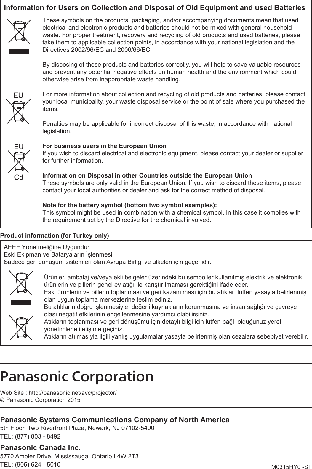 M0315HY0 -STProduct information (for Turkey only)AEEE Yönetmeliğine Uygundur.Eski Ekipman ve Bataryaların İşlenmesi.Sadece geri dönüşüm sistemleri olan Avrupa Birliği ve ülkeleri için geçerlidir.Ürünler, ambalaj ve/veya ekli belgeler üzerindeki bu semboller kullanılmış elektrik ve elektronik ürünlerin ve pillerin genel ev atığı ile karıştırılmaması gerektiğini ifade eder.Eski ürünlerin ve pillerin toplanması ve geri kazanılması için bu atıkları lütfen yasayla belirlenmiş olan uygun toplama merkezlerine teslim ediniz.Bu atıkların doğru işlenmesiyle, değerli kaynakların korunmasına ve insan sağlığı ve çevreye olası negatif etkilerinin engellenmesine yardımcı olabilirsiniz.Atıkların toplanması ve geri dönüşümü için detaylı bilgi için lütfen bağlı olduğunuz yerel yönetimlerle iletişime geçiniz.Atıkların atılmasıyla ilgili yanlış uygulamalar yasayla belirlenmiş olan cezalara sebebiyet verebilir.Information for Users on Collection and Disposal of Old Equipment and used BatteriesThese symbols on the products, packaging, and/or accompanying documents mean that used electrical and electronic products and batteries should not be mixed with general household waste. For proper treatment, recovery and recycling of old products and used batteries, please take them to applicable collection points, in accordance with your national legislation and the Directives 2002/96/EC and 2006/66/EC.By disposing of these products and batteries correctly, you will help to save valuable resources and prevent any potential negative effects on human health and the environment which could otherwise arise from inappropriate waste handling.For more information about collection and recycling of old products and batteries, please contact your local municipality, your waste disposal service or the point of sale where you purchased the items.Penalties may be applicable for incorrect disposal of this waste, in accordance with national legislation.For business users in the European UnionIf you wish to discard electrical and electronic equipment, please contact your dealer or supplier for further information.Information on Disposal in other Countries outside the European UnionThese symbols are only valid in the European Union. If you wish to discard these items, please contact your local authorities or dealer and ask for the correct method of disposal.Note for the battery symbol (bottom two symbol examples):This symbol might be used in combination with a chemical symbol. In this case it complies with the requirement set by the Directive for the chemical involved.Panasonic CorporationWeb Site : http://panasonic.net/avc/projector/© Panasonic Corporation 2015Panasonic Systems Communications Company of North America5th Floor, Two Riverfront Plaza, Newark, NJ 07102-54905770 Ambler Drive, Mississauga, Ontario L4W 2T3TEL: (877) 803 - 8492TEL: (905) 624 - 5010Panasonic Canada Inc.