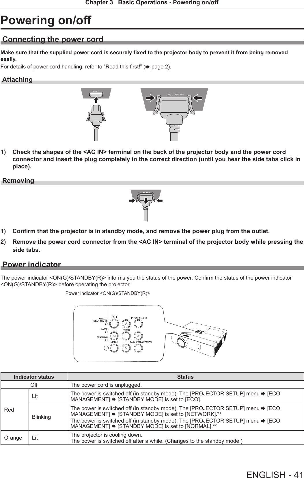 Powering on/offConnecting the power cordMake sure that the supplied power cord is securely xed to the projector body to prevent it from being removed easily.For details of power cord handling, refer to “Read this rst!” (x page 2).Attaching 1)  Check the shapes of the &lt;AC IN&gt; terminal on the back of the projector body and the power cord connector and insert the plug completely in the correct direction (until you hear the side tabs click in place).Removing1)  Confirm that the projector is in standby mode, and remove the power plug from the outlet.2)  Remove the power cord connector from the &lt;AC IN&gt; terminal of the projector body while pressing the side tabs.Power indicatorThe power indicator &lt;ON(G)/STANDBY(R)&gt; informs you the status of the power. Conrm the status of the power indicator &lt;ON(G)/STANDBY(R)&gt; before operating the projector.Power indicator &lt;ON(G)/STANDBY(R)&gt;Indicator status StatusOff The power cord is unplugged.RedLit The power is switched off (in standby mode). The [PROJECTOR SETUP] menu x [ECO MANAGEMENT] x [STANDBY MODE] is set to [ECO].BlinkingThe power is switched off (in standby mode). The [PROJECTOR SETUP] menu x [ECO MANAGEMENT] x [STANDBY MODE] is set to [NETWORK].*1The power is switched off (in standby mode). The [PROJECTOR SETUP] menu x [ECO MANAGEMENT] x [STANDBY MODE] is set to [NORMAL].*2Orange Lit The projector is cooling down.  The power is switched off after a while. (Changes to the standby mode.) ENGLISH - 41Chapter 3   Basic Operations - Powering on/off