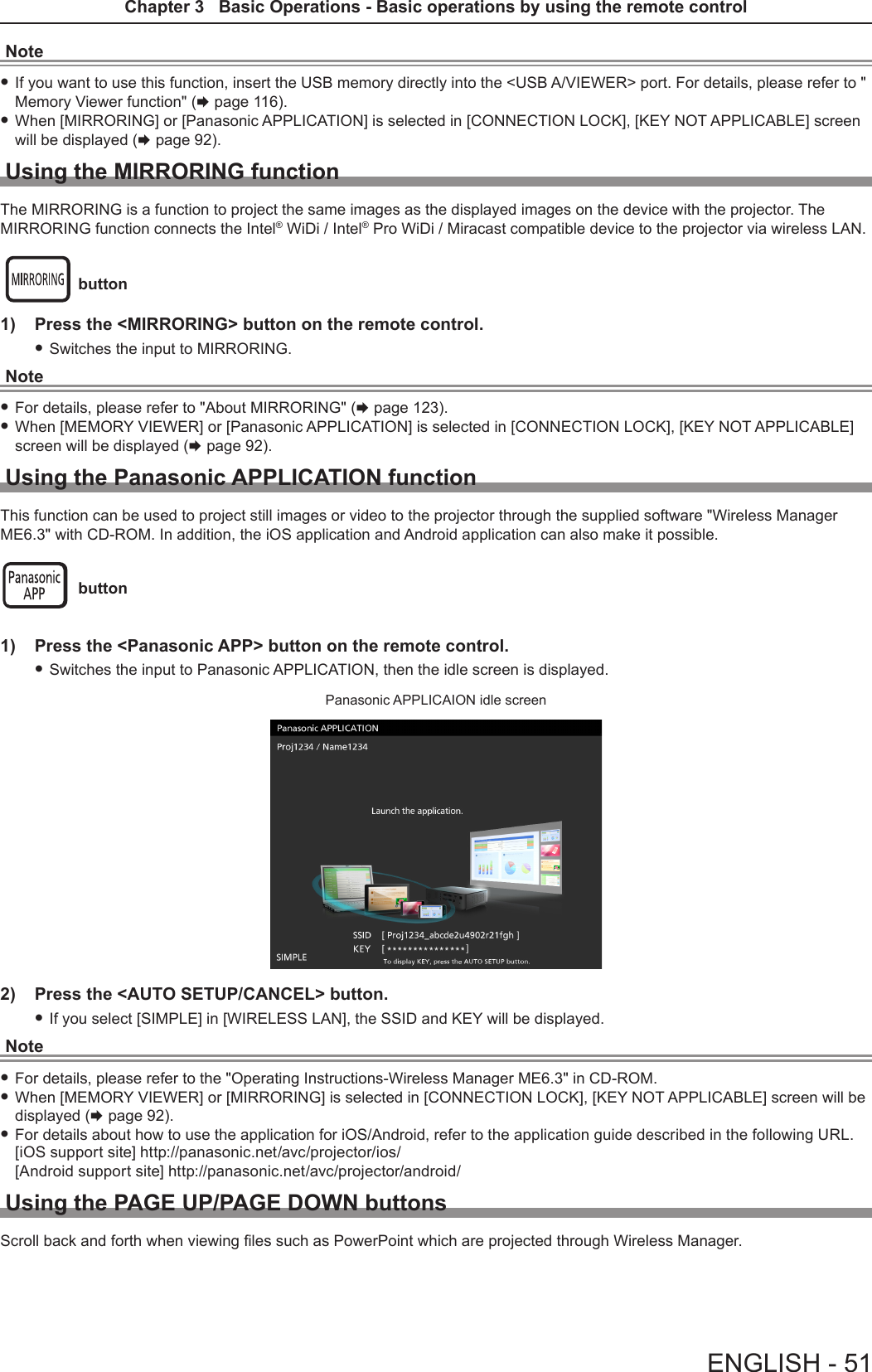 Note fIf you want to use this function, insert the USB memory directly into the &lt;USB A/VIEWER&gt; port. For details, please refer to &quot; Memory Viewer function&quot; (x page 116). fWhen [MIRRORING] or [Panasonic APPLICATION] is selected in [CONNECTION LOCK], [KEY NOT APPLICABLE] screen will be displayed (x page 92).Using the MIRRORING functionThe MIRRORING is a function to project the same images as the displayed images on the device with the projector. The MIRRORING function connects the Intel® WiDi / Intel® Pro WiDi / Miracast compatible device to the projector via wireless LAN.  button1)  Press the &lt;MIRRORING&gt; button on the remote control. fSwitches the input to MIRRORING.Note fFor details, please refer to &quot;About MIRRORING&quot; (x page 123). fWhen [MEMORY VIEWER] or [Panasonic APPLICATION] is selected in [CONNECTION LOCK], [KEY NOT APPLICABLE] screen will be displayed (x page 92).Using the Panasonic APPLICATION functionThis function can be used to project still images or video to the projector through the supplied software &quot;Wireless Manager ME6.3&quot; with CD-ROM. In addition, the iOS application and Android application can also make it possible. button1)  Press the &lt;Panasonic APP&gt; button on the remote control. fSwitches the input to Panasonic APPLICATION, then the idle screen is displayed.Panasonic APPLICAION idle screen2)  Press the &lt;AUTO SETUP/CANCEL&gt; button. fIf you select [SIMPLE] in [WIRELESS LAN], the SSID and KEY will be displayed.Note fFor details, please refer to the &quot;Operating Instructions-Wireless Manager ME6.3&quot; in CD-ROM. fWhen [MEMORY VIEWER] or [MIRRORING] is selected in [CONNECTION LOCK], [KEY NOT APPLICABLE] screen will be displayed (x page 92). fFor details about how to use the application for iOS/Android, refer to the application guide described in the following URL. [iOS support site] http://panasonic.net/avc/projector/ios/ [Android support site] http://panasonic.net/avc/projector/android/Using the PAGE UP/PAGE DOWN buttonsScroll back and forth when viewing les such as PowerPoint which are projected through Wireless Manager.ENGLISH - 51Chapter 3   Basic Operations - Basic operations by using the remote control