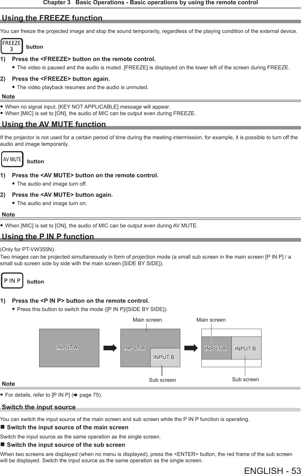 Using the FREEZE functionYou can freeze the projected image and stop the sound temporarily, regardless of the playing condition of the external device. button1)  Press the &lt;FREEZE&gt; button on the remote control. fThe video is paused and the audio is muted. [FREEZE] is displayed on the lower left of the screen during FREEZE.2)  Press the &lt;FREEZE&gt; button again. fThe video playback resumes and the audio is unmuted.Note fWhen no signal input, [KEY NOT APPLICABLE] message will appear. fWhen [MIC] is set to [ON], the audio of MIC can be output even during FREEZE.Using the AV MUTE functionIf the projector is not used for a certain period of time during the meeting intermission, for example, it is possible to turn off the audio and image temporarily. button1)  Press the &lt;AV MUTE&gt; button on the remote control. fThe audio and image turn off.2)  Press the &lt;AV MUTE&gt; button again. fThe audio and image turn on.Note fWhen [MIC] is set to [ON], the audio of MIC can be output even during AV MUTE.Using the P IN P function(Only for PT-VW355N)Two images can be projected simultaneously in form of projection mode (a small sub screen in the main screen [P IN P] / a small sub screen side by side with the main screen [SIDE BY SIDE]). button1)  Press the &lt;P IN P&gt; button on the remote control. fPress this button to switch the mode ([P IN P]/[SIDE BY SIDE]).INPUT A INPUT AINPUT BINPUT A INPUT BMain screenSub screenMain screenSub screenNote fFor details, refer to [P IN P] (x page 75). Switch the input sourceYou can switch the input source of the main screen and sub screen while the P IN P function is operating. rSwitch the input source of the main screenSwitch the input source as the same operation as the single screen.  rSwitch the input source of the sub screenWhen two screens are displayed (when no menu is displayed), press the &lt;ENTER&gt; button, the red frame of the sub screen will be displayed. Switch the input source as the same operation as the single screen. ENGLISH - 53Chapter 3   Basic Operations - Basic operations by using the remote control