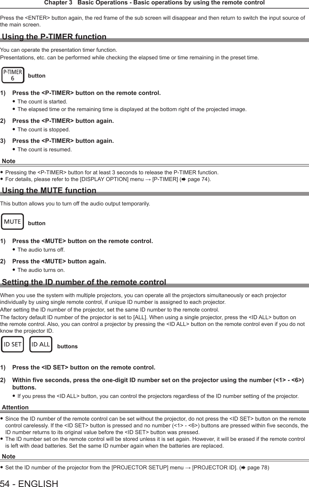 Press the &lt;ENTER&gt; button again, the red frame of the sub screen will disappear and then return to switch the input source of the main screen.Using the P-TIMER functionYou can operate the presentation timer function.Presentations, etc. can be performed while checking the elapsed time or time remaining in the preset time. button1)  Press the &lt;P-TIMER&gt; button on the remote control. fThe count is started. fThe elapsed time or the remaining time is displayed at the bottom right of the projected image.2)  Press the &lt;P-TIMER&gt; button again. fThe count is stopped.3)  Press the &lt;P-TIMER&gt; button again. fThe count is resumed.Note fPressing the &lt;P-TIMER&gt; button for at least 3 seconds to release the P-TIMER function. fFor details, please refer to the [DISPLAY OPTION] menu → [P-TIMER] (x page 74).Using the MUTE functionThis button allows you to turn off the audio output temporarily. button1)  Press the &lt;MUTE&gt; button on the remote control.  fThe audio turns off.2)  Press the &lt;MUTE&gt; button again. fThe audio turns on.Setting the ID number of the remote controlWhen you use the system with multiple projectors, you can operate all the projectors simultaneously or each projector individually by using single remote control, if unique ID number is assigned to each projector.After setting the ID number of the projector, set the same ID number to the remote control.The factory default ID number of the projector is set to [ALL]. When using a single projector, press the &lt;ID ALL&gt; button on the remote control. Also, you can control a projector by pressing the &lt;ID ALL&gt; button on the remote control even if you do not know the projector ID. buttons1)  Press the &lt;ID SET&gt; button on the remote control.2)  Within five seconds, press the one-digit ID number set on the projector using the number (&lt;1&gt; - &lt;6&gt;)buttons. fIf you press the &lt;ID ALL&gt; button, you can control the projectors regardless of the ID number setting of the projector.Attention fSince the ID number of the remote control can be set without the projector, do not press the &lt;ID SET&gt; button on the remote control carelessly. If the &lt;ID SET&gt; button is pressed and no number (&lt;1&gt; - &lt;6&gt;) buttons are pressed within ve seconds, the ID number returns to its original value before the &lt;ID SET&gt; button was pressed. fThe ID number set on the remote control will be stored unless it is set again. However, it will be erased if the remote control is left with dead batteries. Set the same ID number again when the batteries are replaced.Note fSet the ID number of the projector from the [PROJECTOR SETUP] menu → [PROJECTOR ID]. (x page 78)54 - ENGLISHChapter 3   Basic Operations - Basic operations by using the remote control