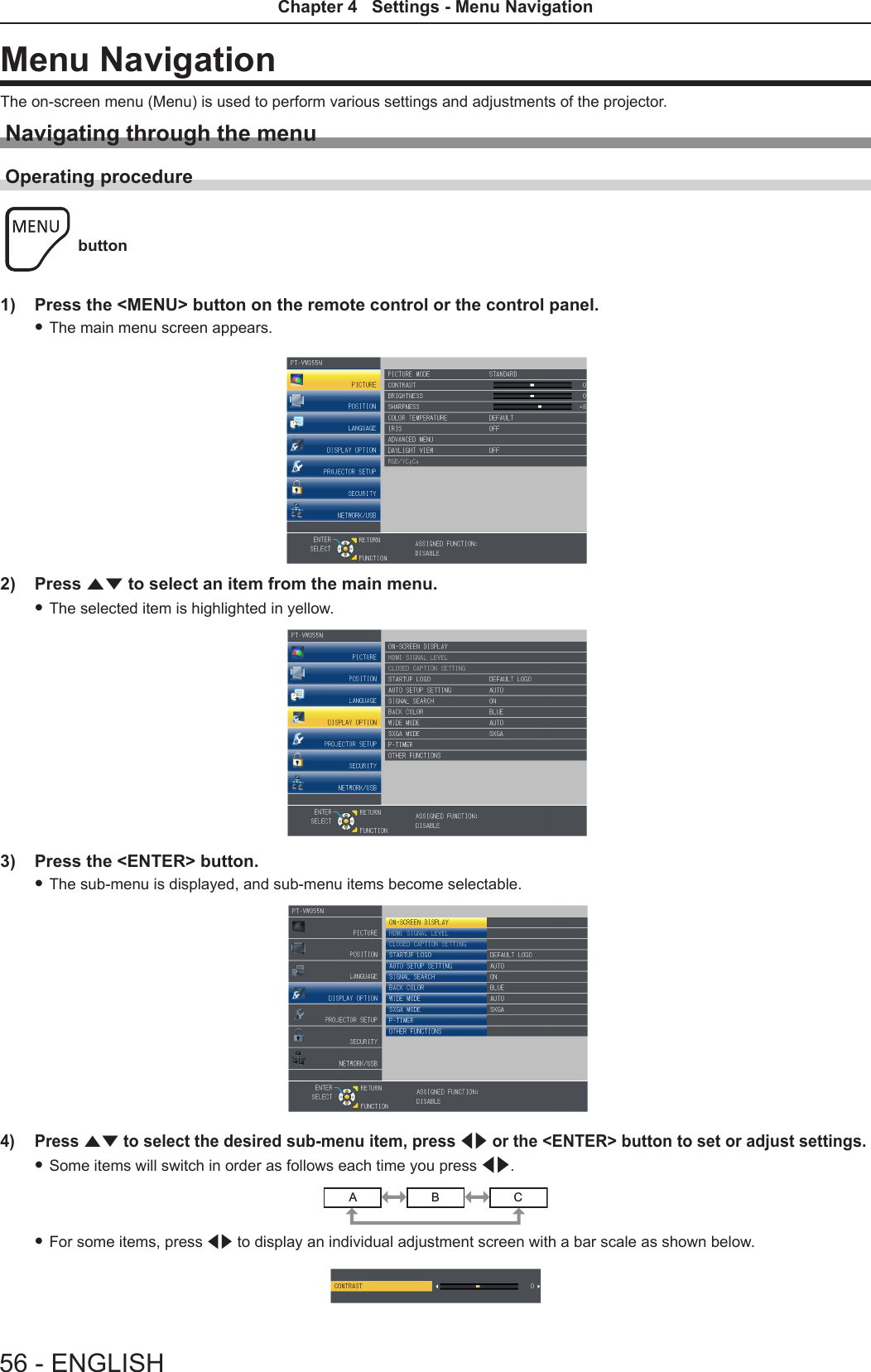 Menu NavigationThe on-screen menu (Menu) is used to perform various settings and adjustments of the projector.Navigating through the menuOperating procedure button1)  Press the &lt;MENU&gt; button on the remote control or the control panel. fThe main menu screen appears.2)  Press as to select an item from the main menu. fThe selected item is highlighted in yellow.3)  Press the &lt;ENTER&gt; button. fThe sub-menu is displayed, and sub-menu items become selectable.4)  Press as to select the desired sub-menu item, press qw or the &lt;ENTER&gt; button to set or adjust settings. fSome items will switch in order as follows each time you press qw.ABC fFor some items, press qw to display an individual adjustment screen with a bar scale as shown below.56 - ENGLISHChapter 4   Settings - Menu Navigation
