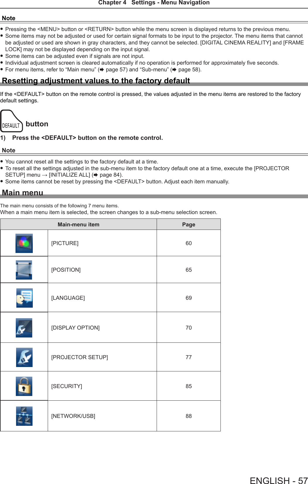 Note fPressing the &lt;MENU&gt; button or &lt;RETURN&gt; button while the menu screen is displayed returns to the previous menu. fSome items may not be adjusted or used for certain signal formats to be input to the projector. The menu items that cannot be adjusted or used are shown in gray characters, and they cannot be selected. [DIGITAL CINEMA REALITY] and [FRAME LOCK] may not be displayed depending on the input signal. fSome items can be adjusted even if signals are not input. fIndividual adjustment screen is cleared automatically if no operation is performed for approximately ve seconds. fFor menu items, refer to “Main menu” (x page 57) and “Sub-menu” (x page 58).Resetting adjustment values to the factory defaultIf the &lt;DEFAULT&gt; button on the remote control is pressed, the values adjusted in the menu items are restored to the factory default settings.button1)  Press the &lt;DEFAULT&gt; button on the remote control.Note fYou cannot reset all the settings to the factory default at a time. fTo reset all the settings adjusted in the sub-menu item to the factory default one at a time, execute the [PROJECTOR SETUP] menu → [INITIALIZE ALL] (x page 84). fSome items cannot be reset by pressing the &lt;DEFAULT&gt; button. Adjust each item manually.Main menuThe main menu consists of the following 7 menu items.When a main menu item is selected, the screen changes to a sub-menu selection screen.Main-menu item Page[PICTURE] 60[POSITION] 65[LANGUAGE] 69[DISPLAY OPTION] 70[PROJECTOR SETUP] 77[SECURITY] 85[NETWORK/USB] 88ENGLISH - 57Chapter 4   Settings - Menu Navigation