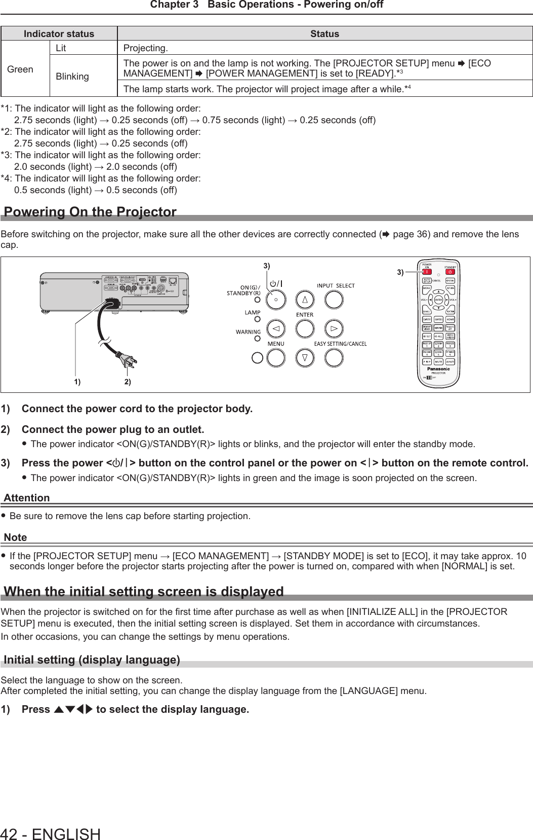 Indicator status StatusGreenLit Projecting.BlinkingThe power is on and the lamp is not working. The [PROJECTOR SETUP] menu x [ECO MANAGEMENT] x [POWER MANAGEMENT] is set to [READY].*3The lamp starts work. The projector will project image after a while.*4*1: The indicator will light as the following order:2.75 seconds (light) → 0.25 seconds (off) → 0.75 seconds (light) → 0.25 seconds (off)*2: The indicator will light as the following order:2.75 seconds (light) → 0.25 seconds (off)*3: The indicator will light as the following order:2.0 seconds (light) → 2.0 seconds (off)*4: The indicator will light as the following order:0.5 seconds (light) → 0.5 seconds (off)Powering On the ProjectorBefore switching on the projector, make sure all the other devices are correctly connected (x page 36) and remove the lens cap.1)  Connect the power cord to the projector body.2)  Connect the power plug to an outlet. fThe power indicator &lt;ON(G)/STANDBY(R)&gt; lights or blinks, and the projector will enter the standby mode. 3)  Press the power &lt;v/b&gt; button on the control panel or the power on &lt;b&gt; button on the remote control. fThe power indicator &lt;ON(G)/STANDBY(R)&gt; lights in green and the image is soon projected on the screen.Attention fBe sure to remove the lens cap before starting projection.Note fIf the [PROJECTOR SETUP] menu → [ECO MANAGEMENT] → [STANDBY MODE] is set to [ECO], it may take approx. 10 seconds longer before the projector starts projecting after the power is turned on, compared with when [NORMAL] is set. When the initial setting screen is displayedWhen the projector is switched on for the rst time after purchase as well as when [INITIALIZE ALL] in the [PROJECTOR SETUP] menu is executed, then the initial setting screen is displayed. Set them in accordance with circumstances.In other occasions, you can change the settings by menu operations.Initial setting (display language)Select the language to show on the screen.After completed the initial setting, you can change the display language from the [LANGUAGE] menu.1)  Press asqw to select the display language. 42 - ENGLISHChapter 3   Basic Operations - Powering on/off