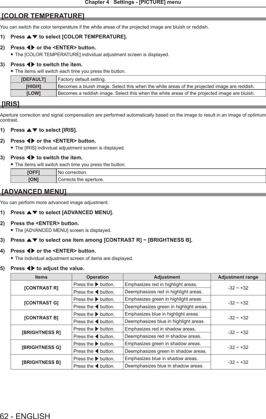 [COLOR TEMPERATURE]You can switch the color temperature if the white areas of the projected image are bluish or reddish.1)  Press as to select [COLOR TEMPERATURE].2)  Press qw or the &lt;ENTER&gt; button. fThe [COLOR TEMPERATURE] individual adjustment screen is displayed.3)  Press qw to switch the item. fThe items will switch each time you press the button.[DEFAULT] Factory default setting.[HIGH] Becomes a bluish image. Select this when the white areas of the projected image are reddish.[LOW] Becomes a reddish image. Select this when the white areas of the projected image are bluish.[IRIS]Aperture correction and signal compensation are performed automatically based on the image to result in an image of optimum contrast.1)  Press as to select [IRIS].2)  Press qw or the &lt;ENTER&gt; button. fThe [IRIS] individual adjustment screen is displayed.3)  Press qw to switch the item. fThe items will switch each time you press the button.[OFF] No correction.[ON] Corrects the aperture.[ADVANCED MENU]You can perform more advanced image adjustment.1)  Press as to select [ADVANCED MENU].2)  Press the &lt;ENTER&gt; button. fThe [ADVANCED MENU] screen is displayed.3)  Press as to select one item among [CONTRAST R] ~ [BRIGHTNESS B].4)  Press qw or the &lt;ENTER&gt; button. fThe individual adjustment screen of items are displayed.5)  Press qw to adjust the value.Items Operation Adjustment Adjustment range[CONTRAST R] Press the w button. Emphasizes red in highlight areas. -32 ~ +32Press the q button. Deemphasizes red in highlight areas.[CONTRAST G] Press the w button. Emphasizes green in highlight areas. -32 ~ +32Press the q button. Deemphasizes green in highlight areas.[CONTRAST B] Press the w button. Emphasizes blue in highlight areas. -32 ~ +32Press the q button. Deemphasizes blue in highlight areas.[BRIGHTNESS R] Press the w button. Emphasizes red in shadow areas. -32 ~ +32Press the q button. Deemphasizes red in shadow areas.[BRIGHTNESS G] Press the w button. Emphasizes green in shadow areas. -32 ~ +32Press the q button. Deemphasizes green in shadow areas.[BRIGHTNESS B] Press the w button. Emphasizes blue in shadow areas. -32 ~ +32Press the q button. Deemphasizes blue in shadow areas.62 - ENGLISHChapter 4   Settings - [PICTURE] menu