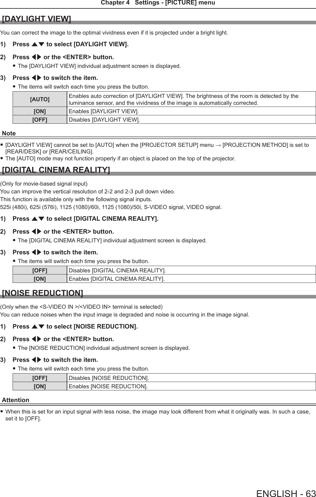 [DAYLIGHT VIEW]You can correct the image to the optimal vividness even if it is projected under a bright light.1)  Press as to select [DAYLIGHT VIEW].2)  Press qw or the &lt;ENTER&gt; button. fThe [DAYLIGHT VIEW] individual adjustment screen is displayed.3)  Press qw to switch the item. fThe items will switch each time you press the button.[AUTO] Enables auto correction of [DAYLIGHT VIEW]. The brightness of the room is detected by the luminance sensor, and the vividness of the image is automatically corrected.[ON] Enables [DAYLIGHT VIEW].[OFF] Disables [DAYLIGHT VIEW].Note f[DAYLIGHT VIEW] cannot be set to [AUTO] when the [PROJECTOR SETUP] menu → [PROJECTION METHOD] is set to [REAR/DESK] or [REAR/CEILING]. fThe [AUTO] mode may not function properly if an object is placed on the top of the projector.[DIGITAL CINEMA REALITY](Only for movie-based signal input)You can improve the vertical resolution of 2-2 and 2-3 pull down video.This function is available only with the following signal inputs.525i (480i), 625i (576i), 1125 (1080)/60i, 1125 (1080)/50i, S-VIDEO signal, VIDEO signal.1)  Press as to select [DIGITAL CINEMA REALITY].2)  Press qw or the &lt;ENTER&gt; button. fThe [DIGITAL CINEMA REALITY] individual adjustment screen is displayed.3)  Press qw to switch the item. fThe items will switch each time you press the button.[OFF] Disables [DIGITAL CINEMA REALITY].[ON] Enables [DIGITAL CINEMA REALITY].[NOISE REDUCTION](Only when the &lt;S-VIDEO IN &gt;/&lt;VIDEO IN&gt; terminal is selected)You can reduce noises when the input image is degraded and noise is occurring in the image signal.1)  Press as to select [NOISE REDUCTION].2)  Press qw or the &lt;ENTER&gt; button. fThe [NOISE REDUCTION] individual adjustment screen is displayed.3)  Press qw to switch the item. fThe items will switch each time you press the button.[OFF] Disables [NOISE REDUCTION].[ON] Enables [NOISE REDUCTION].Attention fWhen this is set for an input signal with less noise, the image may look different from what it originally was. In such a case, set it to [OFF].ENGLISH - 63Chapter 4   Settings - [PICTURE] menu