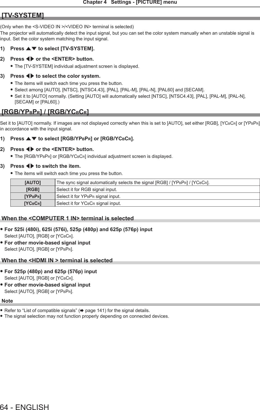 [TV-SYSTEM](Only when the &lt;S-VIDEO IN &gt;/&lt;VIDEO IN&gt; terminal is selected)The projector will automatically detect the input signal, but you can set the color system manually when an unstable signal is input. Set the color system matching the input signal.1)  Press as to select [TV-SYSTEM].2)  Press qw or the &lt;ENTER&gt; button. fThe [TV-SYSTEM] individual adjustment screen is displayed.3)  Press qw to select the color system. fThe items will switch each time you press the button. fSelect among [AUTO], [NTSC], [NTSC4.43], [PAL], [PAL-M], [PAL-N], [PAL60] and [SECAM]. fSet it to [AUTO] normally. (Setting [AUTO] will automatically select [NTSC], [NTSC4.43], [PAL], [PAL-M], [PAL-N], [SECAM] or [PAL60].)[RGB/YPBPR] / [RGB/YCBCR]Set it to [AUTO] normally. If images are not displayed correctly when this is set to [AUTO], set either [RGB], [YCBCR] or [YPBPR] in accordance with the input signal.1)  Press as to select [RGB/YPBPR] or [RGB/YCBCR].2)  Press qw or the &lt;ENTER&gt; button. fThe [RGB/YPBPR] or [RGB/YCBCR] individual adjustment screen is displayed.3)  Press qw to switch the item. fThe items will switch each time you press the button.[AUTO] The sync signal automatically selects the signal [RGB] / [YPBPR] / [YCBCR].[RGB] Select it for RGB signal input.[YPBPR]Select it for YPBPR signal input.[YCBCR]Select it for YCBCR signal input.When the &lt;COMPUTER 1 IN&gt; terminal is selected fFor 525i (480i), 625i (576i), 525p (480p) and 625p (576p) inputSelect [AUTO], [RGB] or [YCBCR]. fFor other movie-based signal inputSelect [AUTO], [RGB] or [YPBPR].When the &lt;HDMI IN &gt; terminal is selected fFor 525p (480p) and 625p (576p) inputSelect [AUTO], [RGB] or [YCBCR]. fFor other movie-based signal inputSelect [AUTO], [RGB] or [YPBPR].Note fRefer to “List of compatible signals” (x page 141) for the signal details. fThe signal selection may not function properly depending on connected devices.64 - ENGLISHChapter 4   Settings - [PICTURE] menu