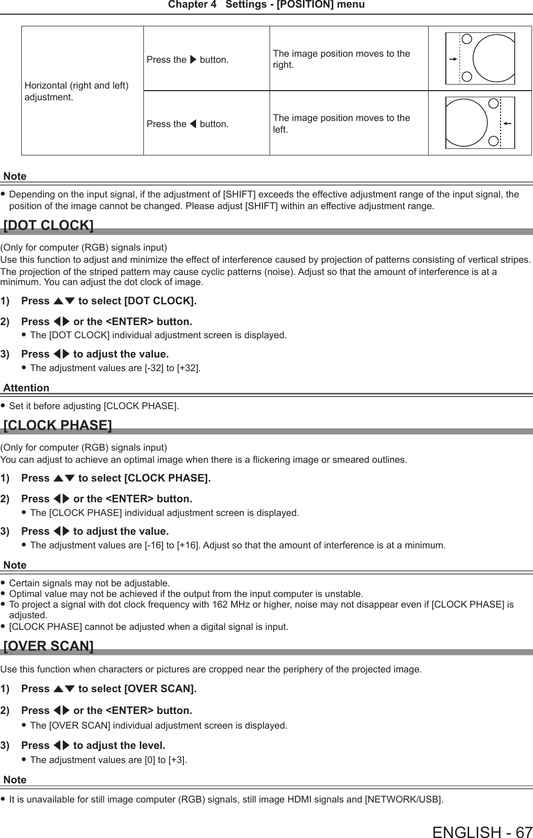 Horizontal (right and left) adjustment.Press the w button. The image position moves to the right.Press the q button. The image position moves to the left.Note fDepending on the input signal, if the adjustment of [SHIFT] exceeds the effective adjustment range of the input signal, the position of the image cannot be changed. Please adjust [SHIFT] within an effective adjustment range.[DOT CLOCK](Only for computer (RGB) signals input)Use this function to adjust and minimize the effect of interference caused by projection of patterns consisting of vertical stripes.The projection of the striped pattern may cause cyclic patterns (noise). Adjust so that the amount of interference is at a minimum. You can adjust the dot clock of image.1)  Press as to select [DOT CLOCK].2)  Press qw or the &lt;ENTER&gt; button. fThe [DOT CLOCK] individual adjustment screen is displayed.3)  Press qw to adjust the value. fThe adjustment values are [-32] to [+32].Attention fSet it before adjusting [CLOCK PHASE].[CLOCK PHASE](Only for computer (RGB) signals input)You can adjust to achieve an optimal image when there is a ickering image or smeared outlines.1)  Press as to select [CLOCK PHASE].2)  Press qw or the &lt;ENTER&gt; button. fThe [CLOCK PHASE] individual adjustment screen is displayed.3)  Press qw to adjust the value. fThe adjustment values are [-16] to [+16]. Adjust so that the amount of interference is at a minimum.Note fCertain signals may not be adjustable. fOptimal value may not be achieved if the output from the input computer is unstable. fTo project a signal with dot clock frequency with 162 MHz or higher, noise may not disappear even if [CLOCK PHASE] is adjusted. f[CLOCK PHASE] cannot be adjusted when a digital signal is input.[OVER SCAN]Use this function when characters or pictures are cropped near the periphery of the projected image.1)  Press as to select [OVER SCAN].2)  Press qw or the &lt;ENTER&gt; button. fThe [OVER SCAN] individual adjustment screen is displayed.3)  Press qw to adjust the level. fThe adjustment values are [0] to [+3].Note fIt is unavailable for still image computer (RGB) signals, still image HDMI signals and [NETWORK/USB].ENGLISH - 67Chapter 4   Settings - [POSITION] menu