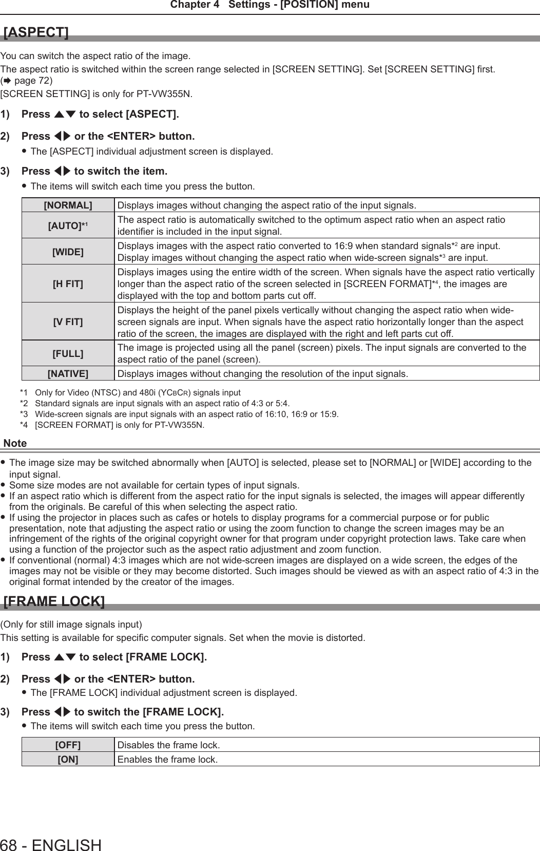 [ASPECT]You can switch the aspect ratio of the image.The aspect ratio is switched within the screen range selected in [SCREEN SETTING]. Set [SCREEN SETTING] rst. (x page 72)[SCREEN SETTING] is only for PT-VW355N.1)  Press as to select [ASPECT].2)  Press qw or the &lt;ENTER&gt; button. fThe [ASPECT] individual adjustment screen is displayed.3)  Press qw to switch the item. fThe items will switch each time you press the button.[NORMAL] Displays images without changing the aspect ratio of the input signals.[AUTO]*1The aspect ratio is automatically switched to the optimum aspect ratio when an aspect ratio identier is included in the input signal.[WIDE] Displays images with the aspect ratio converted to 16:9 when standard signals*2 are input.Display images without changing the aspect ratio when wide-screen signals*3 are input.[H FIT]Displays images using the entire width of the screen. When signals have the aspect ratio vertically longer than the aspect ratio of the screen selected in [SCREEN FORMAT]*4, the images are displayed with the top and bottom parts cut off.[V FIT]Displays the height of the panel pixels vertically without changing the aspect ratio when wide-screen signals are input. When signals have the aspect ratio horizontally longer than the aspect ratio of the screen, the images are displayed with the right and left parts cut off.[FULL] The image is projected using all the panel (screen) pixels. The input signals are converted to the aspect ratio of the panel (screen).[NATIVE] Displays images without changing the resolution of the input signals.*1  Only for Video (NTSC) and 480i (YCBCR) signals input*2  Standard signals are input signals with an aspect ratio of 4:3 or 5:4.*3  Wide-screen signals are input signals with an aspect ratio of 16:10, 16:9 or 15:9.*4  [SCREEN FORMAT] is only for PT-VW355N.Note fThe image size may be switched abnormally when [AUTO] is selected, please set to [NORMAL] or [WIDE] according to the input signal.  fSome size modes are not available for certain types of input signals.  fIf an aspect ratio which is different from the aspect ratio for the input signals is selected, the images will appear differently from the originals. Be careful of this when selecting the aspect ratio. fIf using the projector in places such as cafes or hotels to display programs for a commercial purpose or for public presentation, note that adjusting the aspect ratio or using the zoom function to change the screen images may be an infringement of the rights of the original copyright owner for that program under copyright protection laws. Take care when using a function of the projector such as the aspect ratio adjustment and zoom function. fIf conventional (normal) 4:3 images which are not wide-screen images are displayed on a wide screen, the edges of the images may not be visible or they may become distorted. Such images should be viewed as with an aspect ratio of 4:3 in the original format intended by the creator of the images.[FRAME LOCK](Only for still image signals input)This setting is available for specic computer signals. Set when the movie is distorted.1)  Press as to select [FRAME LOCK].2)  Press qw or the &lt;ENTER&gt; button. fThe [FRAME LOCK] individual adjustment screen is displayed.3)  Press qw to switch the [FRAME LOCK]. fThe items will switch each time you press the button.[OFF] Disables the frame lock.[ON] Enables the frame lock.68 - ENGLISHChapter 4   Settings - [POSITION] menu