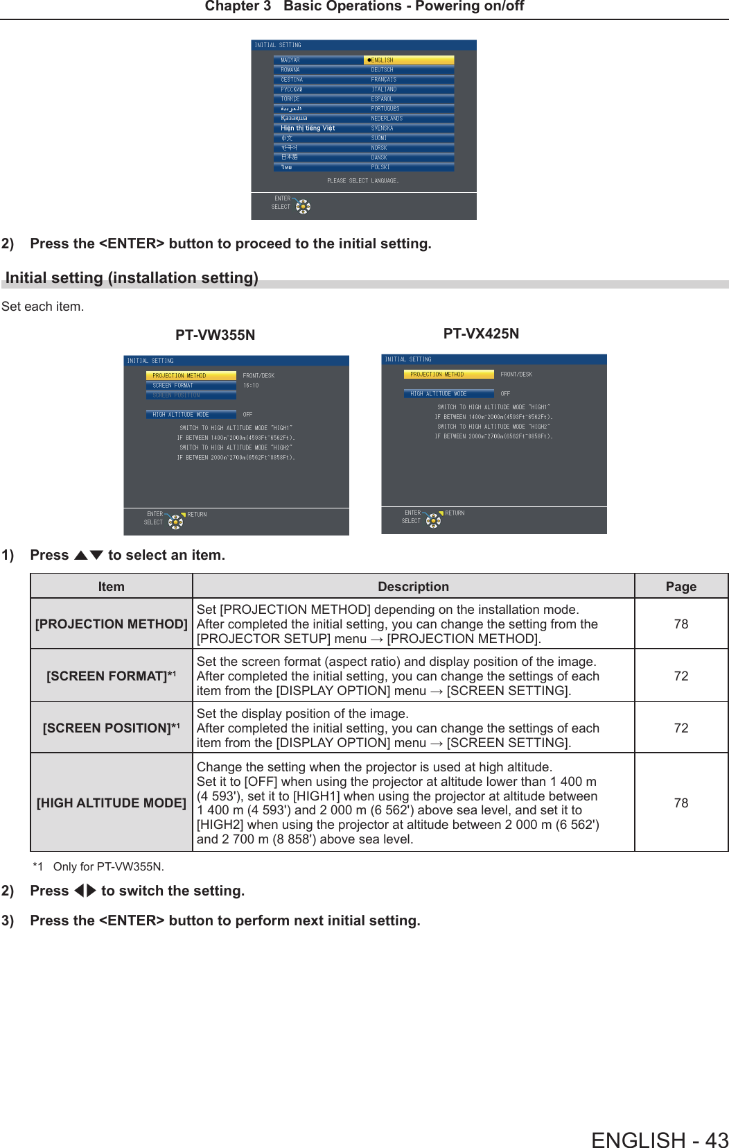 2)  Press the &lt;ENTER&gt; button to proceed to the initial setting.Initial setting (installation setting)Set each item.PT-VW355N PT-VX425N1)  Press as to select an item. Item Description Page[PROJECTION METHOD] Set [PROJECTION METHOD] depending on the installation mode.  After completed the initial setting, you can change the setting from the [PROJECTOR SETUP] menu → [PROJECTION METHOD].78[SCREEN FORMAT]*1 Set the screen format (aspect ratio) and display position of the image.  After completed the initial setting, you can change the settings of each item from the [DISPLAY OPTION] menu → [SCREEN SETTING].72[SCREEN POSITION]*1Set the display position of the image.  After completed the initial setting, you can change the settings of each item from the [DISPLAY OPTION] menu → [SCREEN SETTING].72[HIGH ALTITUDE MODE]Change the setting when the projector is used at high altitude. Set it to [OFF] when using the projector at altitude lower than 1 400 m (4 593&apos;), set it to [HIGH1] when using the projector at altitude between 1 400 m (4 593&apos;) and 2 000 m (6 562&apos;) above sea level, and set it to [HIGH2] when using the projector at altitude between 2 000 m (6 562&apos;) and 2 700 m (8 858&apos;) above sea level.78*1  Only for PT-VW355N.2)  Press qw to switch the setting.3)  Press the &lt;ENTER&gt; button to perform next initial setting.ENGLISH - 43Chapter 3   Basic Operations - Powering on/off