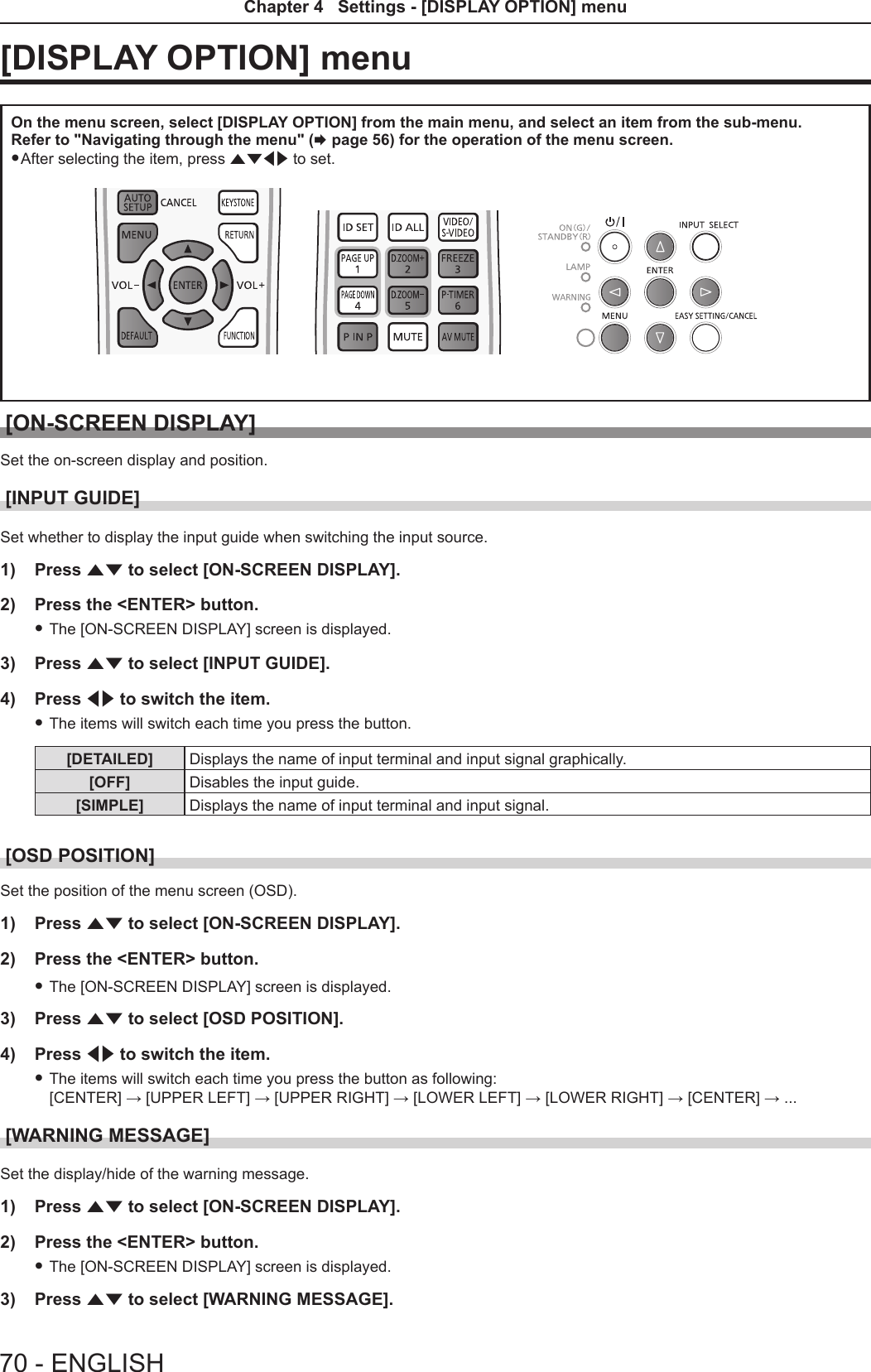 [DISPLAY OPTION] menu On the menu screen, select [DISPLAY OPTION] from the main menu, and select an item from the sub-menu.Refer to &quot;Navigating through the menu&quot; (x page 56) for the operation of the menu screen. fAfter selecting the item, press asqw to set.[ON-SCREEN DISPLAY]Set the on-screen display and position.[INPUT GUIDE]Set whether to display the input guide when switching the input source.1)  Press as to select [ON-SCREEN DISPLAY].2)  Press the &lt;ENTER&gt; button. fThe [ON-SCREEN DISPLAY] screen is displayed.3)  Press as to select [INPUT GUIDE].4)  Press qw to switch the item. fThe items will switch each time you press the button.[DETAILED] Displays the name of input terminal and input signal graphically. [OFF] Disables the input guide.[SIMPLE] Displays the name of input terminal and input signal.[OSD POSITION]Set the position of the menu screen (OSD).1)  Press as to select [ON-SCREEN DISPLAY].2)  Press the &lt;ENTER&gt; button. fThe [ON-SCREEN DISPLAY] screen is displayed.3)  Press as to select [OSD POSITION].4)  Press qw to switch the item. fThe items will switch each time you press the button as following: [CENTER] → [UPPER LEFT] → [UPPER RIGHT] → [LOWER LEFT] → [LOWER RIGHT] → [CENTER] → ...[WARNING MESSAGE]Set the display/hide of the warning message.1)  Press as to select [ON-SCREEN DISPLAY].2)  Press the &lt;ENTER&gt; button. fThe [ON-SCREEN DISPLAY] screen is displayed.3)  Press as to select [WARNING MESSAGE].70 - ENGLISHChapter 4   Settings - [DISPLAY OPTION] menu 