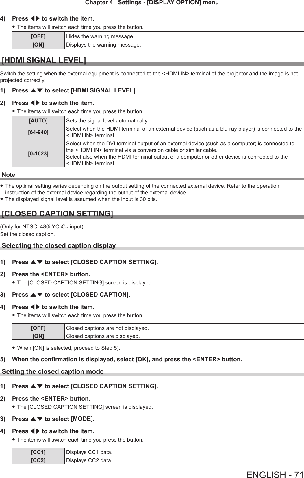 4)  Press qw to switch the item. fThe items will switch each time you press the button.[OFF] Hides the warning message.[ON] Displays the warning message.[HDMI SIGNAL LEVEL]Switch the setting when the external equipment is connected to the &lt;HDMI IN&gt; terminal of the projector and the image is not projected correctly.1)  Press as to select [HDMI SIGNAL LEVEL].2)  Press qw to switch the item. fThe items will switch each time you press the button.[AUTO] Sets the signal level automatically.[64-940] Select when the HDMI terminal of an external device (such as a blu-ray player) is connected to the &lt;HDMI IN&gt; terminal.[0-1023]Select when the DVI terminal output of an external device (such as a computer) is connected to the &lt;HDMI IN&gt; terminal via a conversion cable or similar cable.Select also when the HDMI terminal output of a computer or other device is connected to the &lt;HDMI IN&gt; terminal.Note fThe optimal setting varies depending on the output setting of the connected external device. Refer to the operation instruction of the external device regarding the output of the external device. fThe displayed signal level is assumed when the input is 30 bits.[CLOSED CAPTION SETTING](Only for NTSC, 480i YCBCR input)Set the closed caption.Selecting the closed caption display1)  Press as to select [CLOSED CAPTION SETTING].2)  Press the &lt;ENTER&gt; button. fThe [CLOSED CAPTION SETTING] screen is displayed.3)  Press as to select [CLOSED CAPTION].4)  Press qw to switch the item. fThe items will switch each time you press the button.[OFF] Closed captions are not displayed.[ON] Closed captions are displayed. fWhen [ON] is selected, proceed to Step 5).5)  When the confirmation is displayed, select [OK], and press the &lt;ENTER&gt; button.Setting the closed caption mode1)  Press as to select [CLOSED CAPTION SETTING].2)  Press the &lt;ENTER&gt; button. fThe [CLOSED CAPTION SETTING] screen is displayed.3)  Press as to select [MODE].4)  Press qw to switch the item. fThe items will switch each time you press the button.[CC1] Displays CC1 data.[CC2] Displays CC2 data.ENGLISH - 71Chapter 4   Settings - [DISPLAY OPTION] menu 