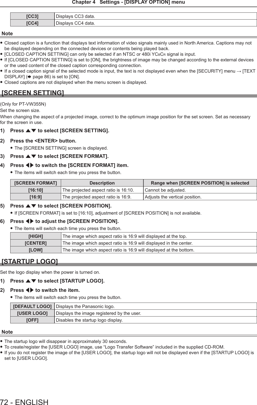 [CC3] Displays CC3 data.[CC4] Displays CC4 data.Note fClosed caption is a function that displays text information of video signals mainly used in North America. Captions may not be displayed depending on the connected devices or contents being played back. f[CLOSED CAPTION SETTING] can only be selected if an NTSC or 480i YCBCR signal is input. fIf [CLOSED CAPTION SETTING] is set to [ON], the brightness of image may be changed according to the external devices or the used content of the closed caption corresponding connection. fIf a closed caption signal of the selected mode is input, the text is not displayed even when the [SECURITY] menu → [TEXT DISPLAY] (x page 86) is set to [ON]. fClosed captions are not displayed when the menu screen is displayed.[SCREEN SETTING] (Only for PT-VW355N)Set the screen size.When changing the aspect of a projected image, correct to the optimum image position for the set screen. Set as necessary for the screen in use.1)  Press as to select [SCREEN SETTING].2)  Press the &lt;ENTER&gt; button. fThe [SCREEN SETTING] screen is displayed.3)  Press as to select [SCREEN FORMAT].4)  Press qw to switch the [SCREEN FORMAT] item. fThe items will switch each time you press the button.[SCREEN FORMAT] Description Range when [SCREEN POSITION] is selected[16:10] The projected aspect ratio is 16:10. Cannot be adjusted.[16:9] The projected aspect ratio is 16:9. Adjusts the vertical position.5)  Press as to select [SCREEN POSITION]. fIf [SCREEN FORMAT] is set to [16:10], adjustment of [SCREEN POSITION] is not available.6)  Press qw to adjust the [SCREEN POSITION]. fThe items will switch each time you press the button.[HIGH] The image which aspect ratio is 16:9 will displayed at the top.[CENTER] The image which aspect ratio is 16:9 will displayed in the center.[LOW] The image which aspect ratio is 16:9 will displayed at the bottom.[STARTUP LOGO]Set the logo display when the power is turned on.1)  Press as to select [STARTUP LOGO].2)  Press qw to switch the item. fThe items will switch each time you press the button.[DEFAULT LOGO] Displays the Panasonic logo.[USER LOGO] Displays the image registered by the user.[OFF] Disables the startup logo display.Note fThe startup logo will disappear in approximately 30 seconds. fTo create/register the [USER LOGO] image, use “Logo Transfer Software” included in the supplied CD-ROM. fIf you do not register the image of the [USER LOGO], the startup logo will not be displayed even if the [STARTUP LOGO] is set to [USER LOGO]. 72 - ENGLISHChapter 4   Settings - [DISPLAY OPTION] menu 