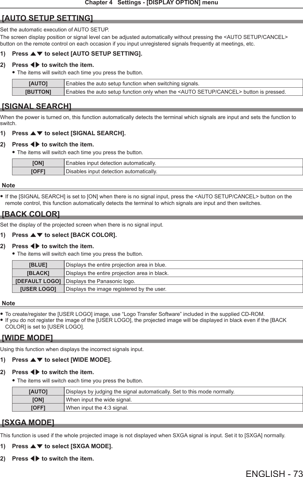 [AUTO SETUP SETTING]Set the automatic execution of AUTO SETUP.The screen display position or signal level can be adjusted automatically without pressing the &lt;AUTO SETUP/CANCEL&gt; button on the remote control on each occasion if you input unregistered signals frequently at meetings, etc.1)  Press as to select [AUTO SETUP SETTING].2)  Press qw to switch the item. fThe items will switch each time you press the button.[AUTO] Enables the auto setup function when switching signals.[BUTTON] Enables the auto setup function only when the &lt;AUTO SETUP/CANCEL&gt; button is pressed.[SIGNAL SEARCH]When the power is turned on, this function automatically detects the terminal which signals are input and sets the function to switch.1)  Press as to select [SIGNAL SEARCH].2)  Press qw to switch the item. fThe items will switch each time you press the button.[ON] Enables input detection automatically.[OFF] Disables input detection automatically.Note fIf the [SIGNAL SEARCH] is set to [ON] when there is no signal input, press the &lt;AUTO SETUP/CANCEL&gt; button on the remote control, this function automatically detects the terminal to which signals are input and then switches.[BACK COLOR]Set the display of the projected screen when there is no signal input. 1)  Press as to select [BACK COLOR].2)  Press qw to switch the item. fThe items will switch each time you press the button.[BLUE] Displays the entire projection area in blue.[BLACK] Displays the entire projection area in black.[DEFAULT LOGO] Displays the Panasonic logo.[USER LOGO] Displays the image registered by the user.Note fTo create/register the [USER LOGO] image, use “Logo Transfer Software” included in the supplied CD-ROM. fIf you do not register the image of the [USER LOGO], the projected image will be displayed in black even if the [BACK COLOR] is set to [USER LOGO]. [WIDE MODE]Using this function when displays the incorrect signals input.1)  Press as to select [WIDE MODE].2)  Press qw to switch the item. fThe items will switch each time you press the button.[AUTO] Displays by judging the signal automatically. Set to this mode normally.[ON] When input the wide signal.[OFF] When input the 4:3 signal.[SXGA MODE]This function is used if the whole projected image is not displayed when SXGA signal is input. Set it to [SXGA] normally.1)  Press as to select [SXGA MODE].2)  Press qw to switch the item.ENGLISH - 73Chapter 4   Settings - [DISPLAY OPTION] menu 