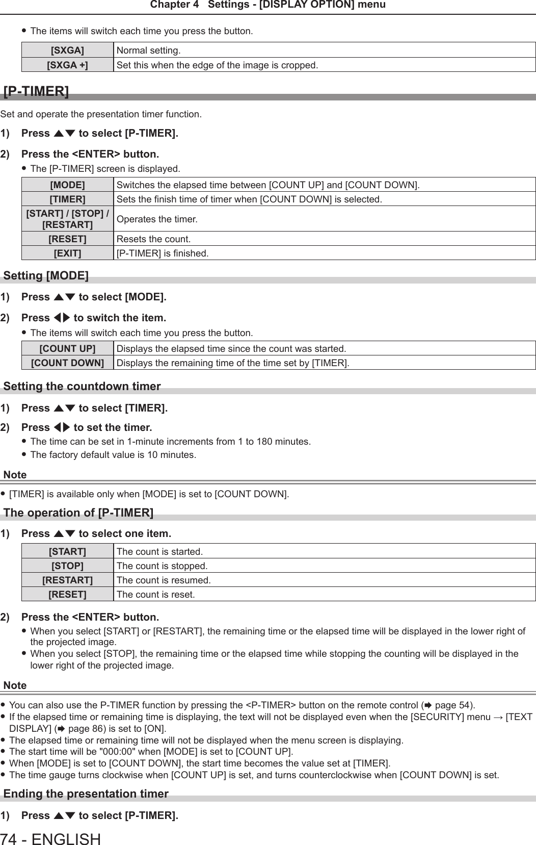  fThe items will switch each time you press the button.[SXGA] Normal setting.[SXGA +] Set this when the edge of the image is cropped.[P-TIMER]Set and operate the presentation timer function.1)  Press as to select [P-TIMER].2)  Press the &lt;ENTER&gt; button. fThe [P-TIMER] screen is displayed.[MODE] Switches the elapsed time between [COUNT UP] and [COUNT DOWN].[TIMER] Sets the nish time of timer when [COUNT DOWN] is selected.[START] / [STOP] /[RESTART] Operates the timer.[RESET] Resets the count.[EXIT] [P-TIMER] is nished.Setting [MODE]1)  Press as to select [MODE].2)  Press qw to switch the item. fThe items will switch each time you press the button.[COUNT UP] Displays the elapsed time since the count was started.[COUNT DOWN] Displays the remaining time of the time set by [TIMER].Setting the countdown timer1)  Press as to select [TIMER].2)  Press qw to set the timer. fThe time can be set in 1-minute increments from 1 to 180 minutes. fThe factory default value is 10 minutes.Note f[TIMER] is available only when [MODE] is set to [COUNT DOWN].The operation of [P-TIMER]1)  Press as to select one item.[START] The count is started.[STOP] The count is stopped.[RESTART] The count is resumed.[RESET] The count is reset. 2)  Press the &lt;ENTER&gt; button. fWhen you select [START] or [RESTART], the remaining time or the elapsed time will be displayed in the lower right of the projected image. fWhen you select [STOP], the remaining time or the elapsed time while stopping the counting will be displayed in the lower right of the projected image.Note fYou can also use the P-TIMER function by pressing the &lt;P-TIMER&gt; button on the remote control (x page 54). fIf the elapsed time or remaining time is displaying, the text will not be displayed even when the [SECURITY] menu → [TEXT DISPLAY] (x page 86) is set to [ON]. fThe elapsed time or remaining time will not be displayed when the menu screen is displaying. fThe start time will be &quot;000:00&quot; when [MODE] is set to [COUNT UP]. fWhen [MODE] is set to [COUNT DOWN], the start time becomes the value set at [TIMER]. fThe time gauge turns clockwise when [COUNT UP] is set, and turns counterclockwise when [COUNT DOWN] is set.Ending the presentation timer1)  Press as to select [P-TIMER].74 - ENGLISHChapter 4   Settings - [DISPLAY OPTION] menu 