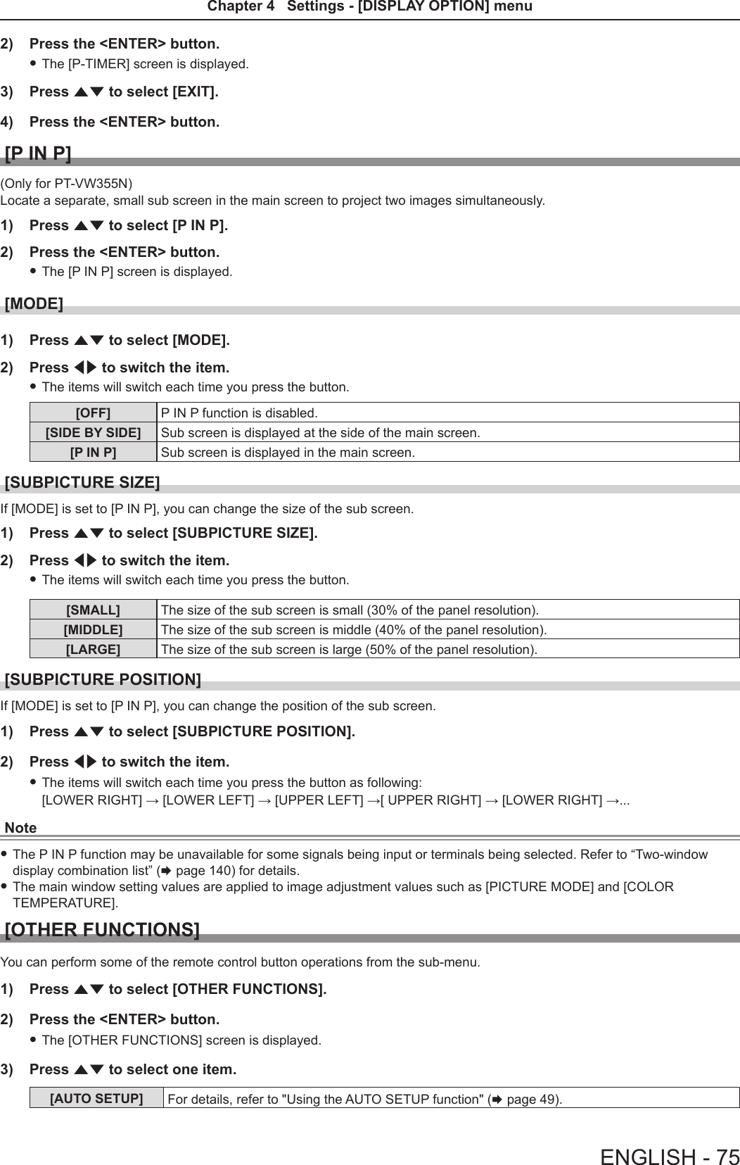 2)  Press the &lt;ENTER&gt; button. fThe [P-TIMER] screen is displayed.3)  Press as to select [EXIT].4)  Press the &lt;ENTER&gt; button.[P IN P](Only for PT-VW355N)Locate a separate, small sub screen in the main screen to project two images simultaneously.1)  Press as to select [P IN P].2)  Press the &lt;ENTER&gt; button. fThe [P IN P] screen is displayed.[MODE]1)  Press as to select [MODE].2)  Press qw to switch the item. fThe items will switch each time you press the button.[OFF] P IN P function is disabled.[SIDE BY SIDE] Sub screen is displayed at the side of the main screen.[P IN P] Sub screen is displayed in the main screen.[SUBPICTURE SIZE]If [MODE] is set to [P IN P], you can change the size of the sub screen.1)  Press as to select [SUBPICTURE SIZE].2)  Press qw to switch the item. fThe items will switch each time you press the button.[SMALL] The size of the sub screen is small (30% of the panel resolution).[MIDDLE] The size of the sub screen is middle (40% of the panel resolution).[LARGE] The size of the sub screen is large (50% of the panel resolution).[SUBPICTURE POSITION]If [MODE] is set to [P IN P], you can change the position of the sub screen.1)  Press as to select [SUBPICTURE POSITION].2)  Press qw to switch the item. fThe items will switch each time you press the button as following: [LOWER RIGHT] → [LOWER LEFT] → [UPPER LEFT] →[ UPPER RIGHT] → [LOWER RIGHT] →...Note fThe P IN P function may be unavailable for some signals being input or terminals being selected. Refer to “Two-window display combination list” (x page 140) for details. fThe main window setting values are applied to image adjustment values such as [PICTURE MODE] and [COLOR TEMPERATURE].[OTHER FUNCTIONS]You can perform some of the remote control button operations from the sub-menu.1)  Press as to select [OTHER FUNCTIONS].2)  Press the &lt;ENTER&gt; button. fThe [OTHER FUNCTIONS] screen is displayed.3)  Press as to select one item.[AUTO SETUP] For details, refer to &quot;Using the AUTO SETUP function&quot; (x page 49).ENGLISH - 75Chapter 4   Settings - [DISPLAY OPTION] menu 