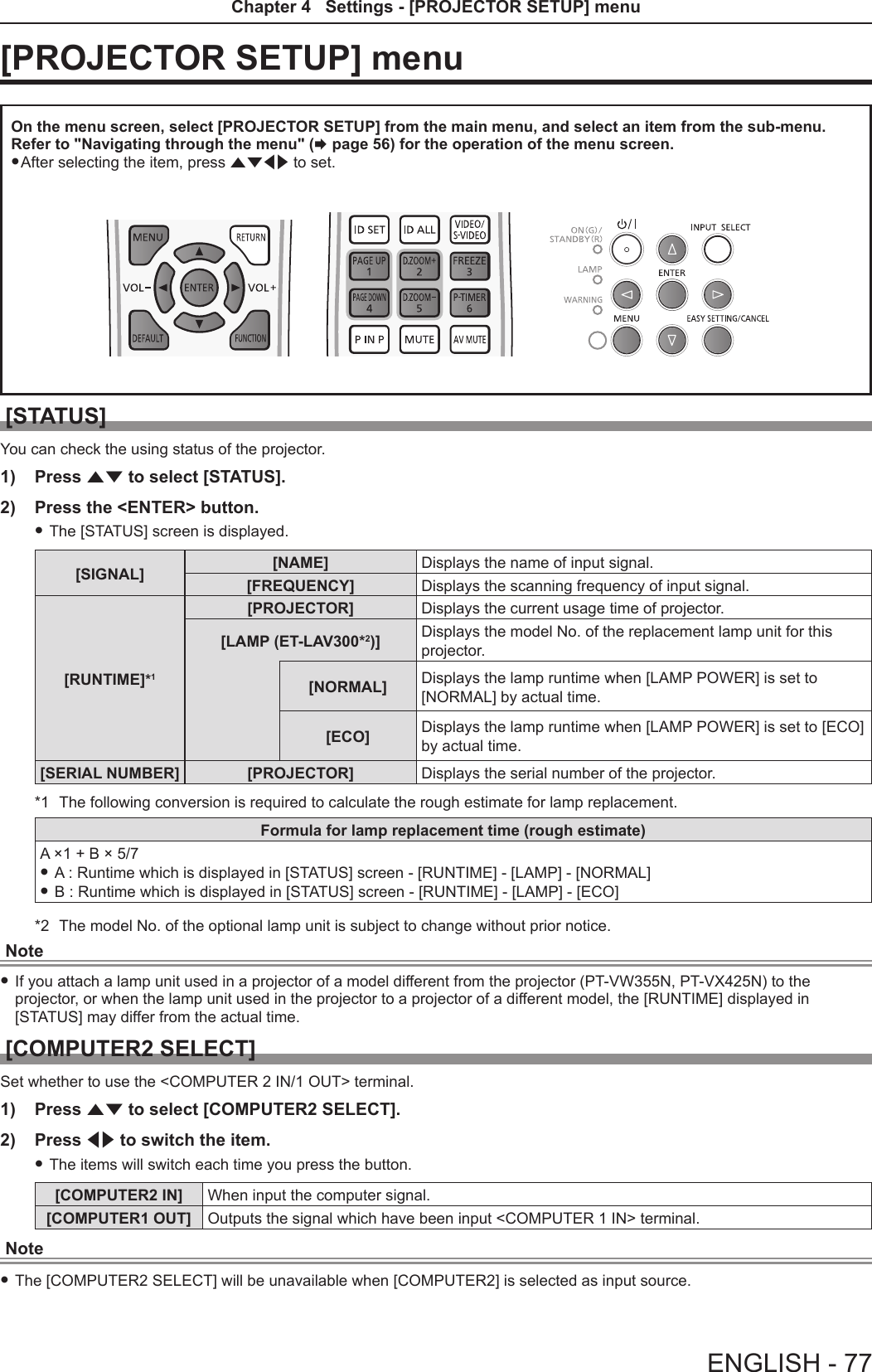 [PROJECTOR SETUP] menuOn the menu screen, select [PROJECTOR SETUP] from the main menu, and select an item from the sub-menu.Refer to &quot;Navigating through the menu&quot; (x page 56) for the operation of the menu screen. fAfter selecting the item, press asqw to set.[STATUS]You can check the using status of the projector.1)  Press as to select [STATUS].2)  Press the &lt;ENTER&gt; button. fThe [STATUS] screen is displayed.[SIGNAL] [NAME] Displays the name of input signal.[FREQUENCY] Displays the scanning frequency of input signal.[RUNTIME]*1[PROJECTOR] Displays the current usage time of projector.[LAMP (ET-LAV300*2)] Displays the model No. of the replacement lamp unit for this projector.[NORMAL] Displays the lamp runtime when [LAMP POWER] is set to [NORMAL] by actual time.[ECO] Displays the lamp runtime when [LAMP POWER] is set to [ECO] by actual time.[SERIAL NUMBER] [PROJECTOR] Displays the serial number of the projector.*1  The following conversion is required to calculate the rough estimate for lamp replacement.Formula for lamp replacement time (rough estimate)A ×1 + B × 5/7 fA : Runtime which is displayed in [STATUS] screen - [RUNTIME] - [LAMP] - [NORMAL]  fB : Runtime which is displayed in [STATUS] screen - [RUNTIME] - [LAMP] - [ECO] *2  The model No. of the optional lamp unit is subject to change without prior notice.Note fIf you attach a lamp unit used in a projector of a model different from the projector (PT-VW355N, PT-VX425N) to the projector, or when the lamp unit used in the projector to a projector of a different model, the [RUNTIME] displayed in [STATUS] may differ from the actual time.[COMPUTER2 SELECT]Set whether to use the &lt;COMPUTER 2 IN/1 OUT&gt; terminal.1)  Press as to select [COMPUTER2 SELECT].2)  Press qw to switch the item. fThe items will switch each time you press the button.[COMPUTER2 IN] When input the computer signal.[COMPUTER1 OUT] Outputs the signal which have been input &lt;COMPUTER 1 IN&gt; terminal.Note fThe [COMPUTER2 SELECT] will be unavailable when [COMPUTER2] is selected as input source.ENGLISH - 77Chapter 4   Settings - [PROJECTOR SETUP] menu