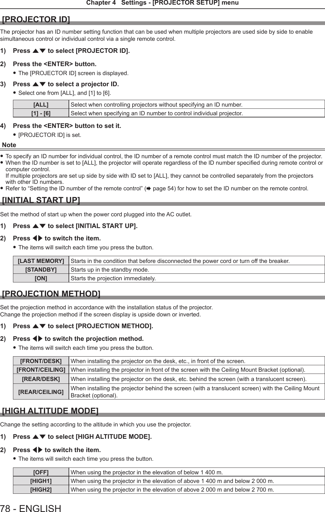 [PROJECTOR ID]The projector has an ID number setting function that can be used when multiple projectors are used side by side to enable simultaneous control or individual control via a single remote control.1)  Press as to select [PROJECTOR ID].2)  Press the &lt;ENTER&gt; button. fThe [PROJECTOR ID] screen is displayed.3)  Press as to select a projector ID. fSelect one from [ALL], and [1] to [6].[ALL] Select when controlling projectors without specifying an ID number.[1] - [6] Select when specifying an ID number to control individual projector.4)  Press the &lt;ENTER&gt; button to set it. f[PROJECTOR ID] is set.Note fTo specify an ID number for individual control, the ID number of a remote control must match the ID number of the projector. fWhen the ID number is set to [ALL], the projector will operate regardless of the ID number specied during remote control or computer control.  If multiple projectors are set up side by side with ID set to [ALL], they cannot be controlled separately from the projectors with other ID numbers. fRefer to “Setting the ID number of the remote control” (x page 54) for how to set the ID number on the remote control.[INITIAL START UP]Set the method of start up when the power cord plugged into the AC outlet.1)  Press as to select [INITIAL START UP].2)  Press qw to switch the item. fThe items will switch each time you press the button.[LAST MEMORY] Starts in the condition that before disconnected the power cord or turn off the breaker. [STANDBY] Starts up in the standby mode.[ON] Starts the projection immediately.[PROJECTION METHOD]Set the projection method in accordance with the installation status of the projector.Change the projection method if the screen display is upside down or inverted.1)  Press as to select [PROJECTION METHOD].2)  Press qw to switch the projection method. fThe items will switch each time you press the button.[FRONT/DESK] When installing the projector on the desk, etc., in front of the screen.[FRONT/CEILING] When installing the projector in front of the screen with the Ceiling Mount Bracket (optional).[REAR/DESK] When installing the projector on the desk, etc. behind the screen (with a translucent screen).[REAR/CEILING] When installing the projector behind the screen (with a translucent screen) with the Ceiling Mount Bracket (optional).[HIGH ALTITUDE MODE]Change the setting according to the altitude in which you use the projector.1)  Press as to select [HIGH ALTITUDE MODE].2)  Press qw to switch the item. fThe items will switch each time you press the button.[OFF] When using the projector in the elevation of below 1 400 m.[HIGH1] When using the projector in the elevation of above 1 400 m and below 2 000 m.[HIGH2] When using the projector in the elevation of above 2 000 m and below 2 700 m.78 - ENGLISHChapter 4   Settings - [PROJECTOR SETUP] menu