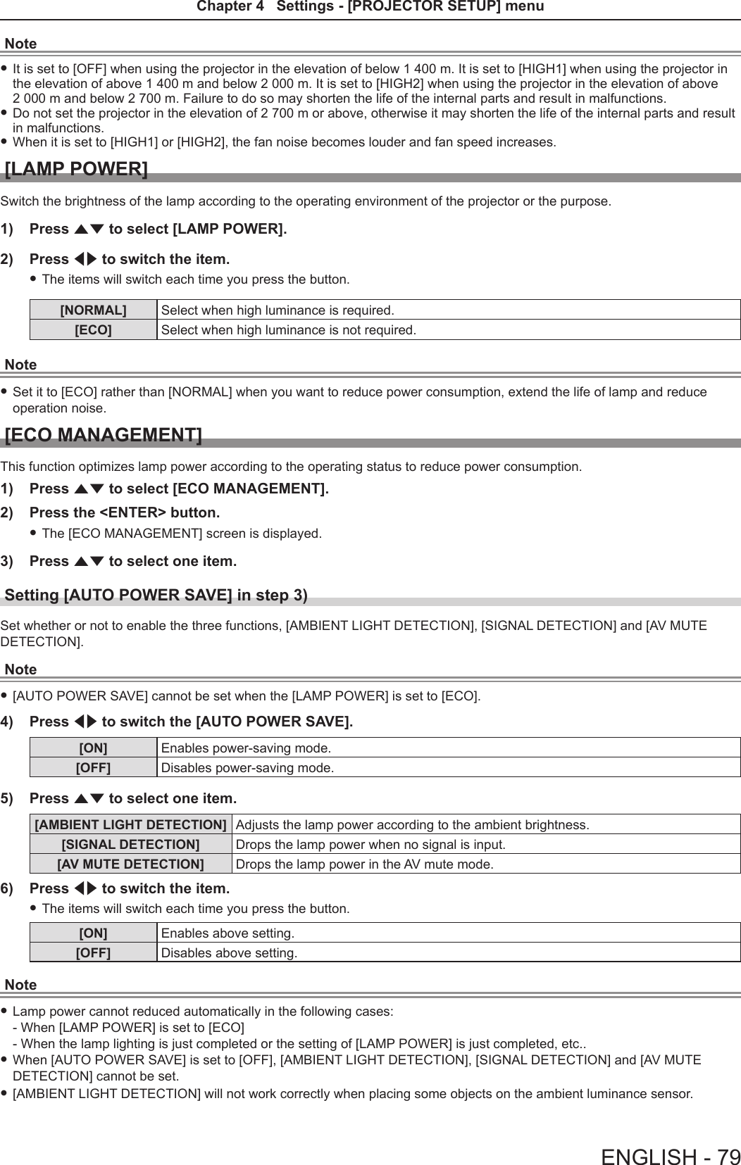 Note fIt is set to [OFF] when using the projector in the elevation of below 1 400 m. It is set to [HIGH1] when using the projector in the elevation of above 1 400 m and below 2 000 m. It is set to [HIGH2] when using the projector in the elevation of above  2 000 m and below 2 700 m. Failure to do so may shorten the life of the internal parts and result in malfunctions. fDo not set the projector in the elevation of 2 700 m or above, otherwise it may shorten the life of the internal parts and result in malfunctions. fWhen it is set to [HIGH1] or [HIGH2], the fan noise becomes louder and fan speed increases. [LAMP POWER]Switch the brightness of the lamp according to the operating environment of the projector or the purpose.1)  Press as to select [LAMP POWER]. 2)  Press qw to switch the item. fThe items will switch each time you press the button.[NORMAL] Select when high luminance is required.[ECO] Select when high luminance is not required.Note fSet it to [ECO] rather than [NORMAL] when you want to reduce power consumption, extend the life of lamp and reduce operation noise.[ECO MANAGEMENT]This function optimizes lamp power according to the operating status to reduce power consumption.1)  Press as to select [ECO MANAGEMENT].2)  Press the &lt;ENTER&gt; button. fThe [ECO MANAGEMENT] screen is displayed.3)  Press as to select one item.Setting [AUTO POWER SAVE] in step 3)Set whether or not to enable the three functions, [AMBIENT LIGHT DETECTION], [SIGNAL DETECTION] and [AV MUTE DETECTION].Note f[AUTO POWER SAVE] cannot be set when the [LAMP POWER] is set to [ECO].4)  Press qw to switch the [AUTO POWER SAVE].[ON] Enables power-saving mode.[OFF] Disables power-saving mode.5)  Press as to select one item.[AMBIENT LIGHT DETECTION] Adjusts the lamp power according to the ambient brightness.[SIGNAL DETECTION] Drops the lamp power when no signal is input.[AV MUTE DETECTION] Drops the lamp power in the AV mute mode.6)  Press qw to switch the item. fThe items will switch each time you press the button.[ON] Enables above setting.[OFF] Disables above setting.Note fLamp power cannot reduced automatically in the following cases: - When [LAMP POWER] is set to [ECO] - When the lamp lighting is just completed or the setting of [LAMP POWER] is just completed, etc.. fWhen [AUTO POWER SAVE] is set to [OFF], [AMBIENT LIGHT DETECTION], [SIGNAL DETECTION] and [AV MUTE DETECTION] cannot be set. f[AMBIENT LIGHT DETECTION] will not work correctly when placing some objects on the ambient luminance sensor.ENGLISH - 79Chapter 4   Settings - [PROJECTOR SETUP] menu
