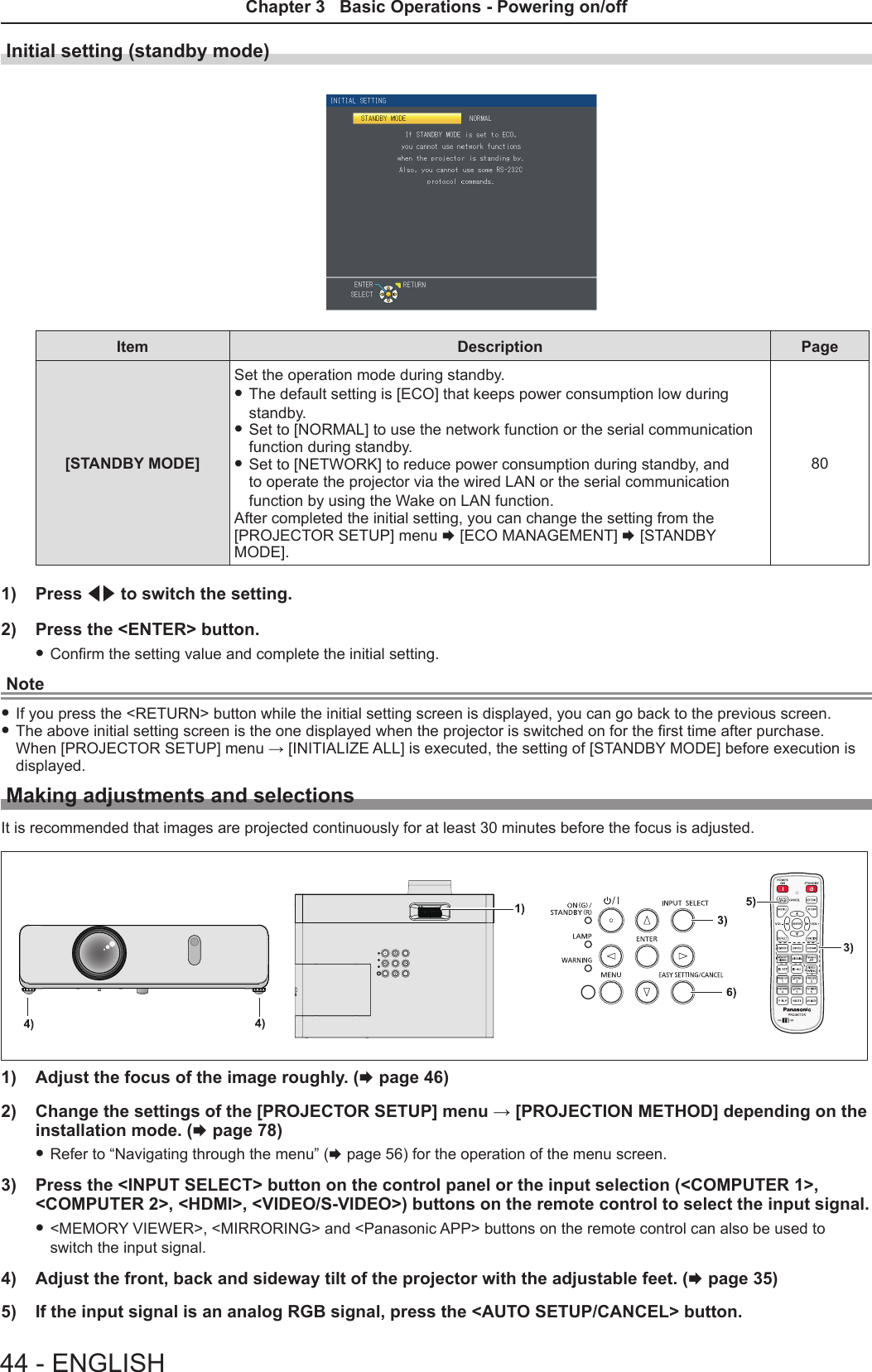 Initial setting (standby mode)Item Description Page[STANDBY MODE]Set the operation mode during standby.  fThe default setting is [ECO] that keeps power consumption low during standby.  fSet to [NORMAL] to use the network function or the serial communication function during standby.  fSet to [NETWORK] to reduce power consumption during standby, and to operate the projector via the wired LAN or the serial communication function by using the Wake on LAN function.After completed the initial setting, you can change the setting from the  [PROJECTOR SETUP] menu x [ECO MANAGEMENT] x [STANDBY MODE].801)  Press qw to switch the setting.2)  Press the &lt;ENTER&gt; button. fConrm the setting value and complete the initial setting.Note fIf you press the &lt;RETURN&gt; button while the initial setting screen is displayed, you can go back to the previous screen. fThe above initial setting screen is the one displayed when the projector is switched on for the rst time after purchase. When [PROJECTOR SETUP] menu → [INITIALIZE ALL] is executed, the setting of [STANDBY MODE] before execution is displayed.Making adjustments and selectionsIt is recommended that images are projected continuously for at least 30 minutes before the focus is adjusted.1)  Adjust the focus of the image roughly. (x page 46)2)  Change the settings of the [PROJECTOR SETUP] menu → [PROJECTION METHOD] depending on the installation mode. (x page 78) fRefer to “Navigating through the menu” (x page 56) for the operation of the menu screen.3)  Press the &lt;INPUT SELECT&gt; button on the control panel or the input selection (&lt;COMPUTER 1&gt;, &lt;COMPUTER 2&gt;, &lt;HDMI&gt;, &lt;VIDEO/S-VIDEO&gt;) buttons on the remote control to select the input signal. f&lt;MEMORY VIEWER&gt;, &lt;MIRRORING&gt; and &lt;Panasonic APP&gt; buttons on the remote control can also be used to switch the input signal.4)  Adjust the front, back and sideway tilt of the projector with the adjustable feet. (x page 35)5)  If the input signal is an analog RGB signal, press the &lt;AUTO SETUP/CANCEL&gt; button.44 - ENGLISHChapter 3   Basic Operations - Powering on/off