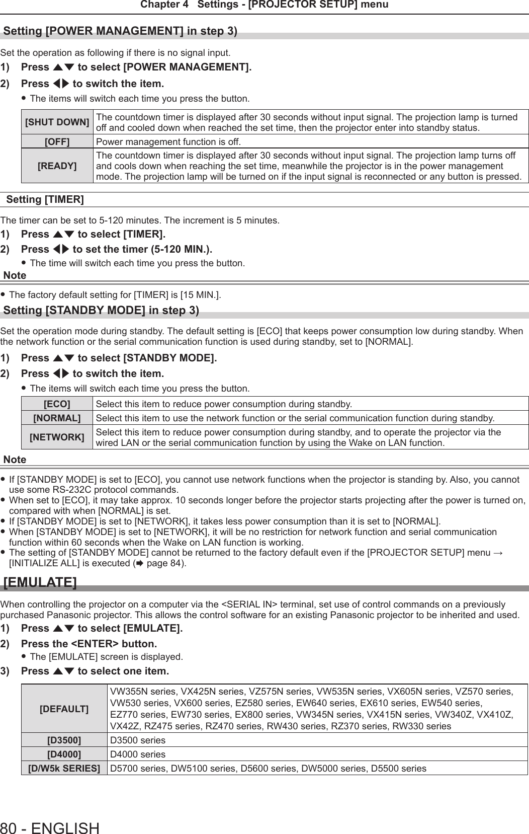 Setting [POWER MANAGEMENT] in step 3)Set the operation as following if there is no signal input.1)  Press as to select [POWER MANAGEMENT].2)  Press qw to switch the item. fThe items will switch each time you press the button.[SHUT DOWN] The countdown timer is displayed after 30 seconds without input signal. The projection lamp is turned off and cooled down when reached the set time, then the projector enter into standby status.[OFF] Power management function is off.[READY]The countdown timer is displayed after 30 seconds without input signal. The projection lamp turns off and cools down when reaching the set time, meanwhile the projector is in the power management mode. The projection lamp will be turned on if the input signal is reconnected or any button is pressed.Setting [TIMER]The timer can be set to 5-120 minutes. The increment is 5 minutes.1)  Press as to select [TIMER].2)  Press qw to set the timer (5-120 MIN.). fThe time will switch each time you press the button.Note fThe factory default setting for [TIMER] is [15 MIN.].Setting [STANDBY MODE] in step 3)Set the operation mode during standby. The default setting is [ECO] that keeps power consumption low during standby. When the network function or the serial communication function is used during standby, set to [NORMAL].1)  Press as to select [STANDBY MODE].2)  Press qw to switch the item. fThe items will switch each time you press the button.[ECO] Select this item to reduce power consumption during standby.[NORMAL] Select this item to use the network function or the serial communication function during standby.[NETWORK] Select this item to reduce power consumption during standby, and to operate the projector via the wired LAN or the serial communication function by using the Wake on LAN function.Note fIf [STANDBY MODE] is set to [ECO], you cannot use network functions when the projector is standing by. Also, you cannot use some RS-232C protocol commands. fWhen set to [ECO], it may take approx. 10 seconds longer before the projector starts projecting after the power is turned on, compared with when [NORMAL] is set. fIf [STANDBY MODE] is set to [NETWORK], it takes less power consumption than it is set to [NORMAL]. fWhen [STANDBY MODE] is set to [NETWORK], it will be no restriction for network function and serial communication function within 60 seconds when the Wake on LAN function is working. fThe setting of [STANDBY MODE] cannot be returned to the factory default even if the [PROJECTOR SETUP] menu → [INITIALIZE ALL] is executed (x page 84).[EMULATE]When controlling the projector on a computer via the &lt;SERIAL IN&gt; terminal, set use of control commands on a previously purchased Panasonic projector. This allows the control software for an existing Panasonic projector to be inherited and used. 1)  Press as to select [EMULATE].2)  Press the &lt;ENTER&gt; button. fThe [EMULATE] screen is displayed.3)  Press as to select one item.[DEFAULT]VW355N series, VX425N series, VZ575N series, VW535N series, VX605N series, VZ570 series, VW530 series, VX600 series, EZ580 series, EW640 series, EX610 series, EW540 series,  EZ770 series, EW730 series, EX800 series, VW345N series, VX415N series, VW340Z, VX410Z, VX42Z, RZ475 series, RZ470 series, RW430 series, RZ370 series, RW330 series[D3500] D3500 series[D4000] D4000 series[D/W5k SERIES] D5700 series, DW5100 series, D5600 series, DW5000 series, D5500 series80 - ENGLISHChapter 4   Settings - [PROJECTOR SETUP] menu