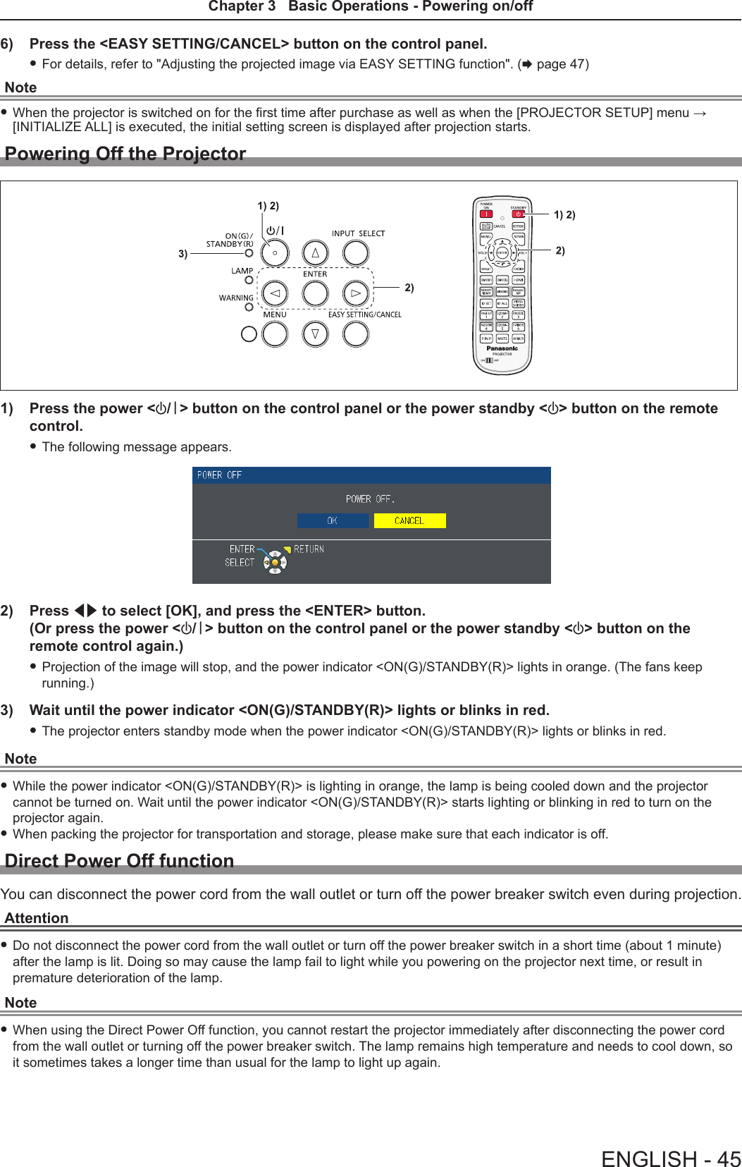 6)  Press the &lt;EASY SETTING/CANCEL&gt; button on the control panel. fFor details, refer to &quot;Adjusting the projected image via EASY SETTING function&quot;. (x page 47)Note fWhen the projector is switched on for the rst time after purchase as well as when the [PROJECTOR SETUP] menu → [INITIALIZE ALL] is executed, the initial setting screen is displayed after projection starts.Powering Off the Projector1)  Press the power &lt;v/b&gt; button on the control panel or the power standby &lt;v&gt; button on the remote control. fThe following message appears.2)  Press qw to select [OK], and press the &lt;ENTER&gt; button. (Or press the power &lt;v/b&gt; button on the control panel or the power standby &lt;v&gt; button on the remote control again.) fProjection of the image will stop, and the power indicator &lt;ON(G)/STANDBY(R)&gt; lights in orange. (The fans keep running.)3)  Wait until the power indicator &lt;ON(G)/STANDBY(R)&gt; lights or blinks in red. fThe projector enters standby mode when the power indicator &lt;ON(G)/STANDBY(R)&gt; lights or blinks in red.Note fWhile the power indicator &lt;ON(G)/STANDBY(R)&gt; is lighting in orange, the lamp is being cooled down and the projector cannot be turned on. Wait until the power indicator &lt;ON(G)/STANDBY(R)&gt; starts lighting or blinking in red to turn on the projector again. fWhen packing the projector for transportation and storage, please make sure that each indicator is off.Direct Power Off functionYou can disconnect the power cord from the wall outlet or turn off the power breaker switch even during projection.Attention fDo not disconnect the power cord from the wall outlet or turn off the power breaker switch in a short time (about 1 minute) after the lamp is lit. Doing so may cause the lamp fail to light while you powering on the projector next time, or result in premature deterioration of the lamp.Note fWhen using the Direct Power Off function, you cannot restart the projector immediately after disconnecting the power cord from the wall outlet or turning off the power breaker switch. The lamp remains high temperature and needs to cool down, so it sometimes takes a longer time than usual for the lamp to light up again.ENGLISH - 45Chapter 3   Basic Operations - Powering on/off