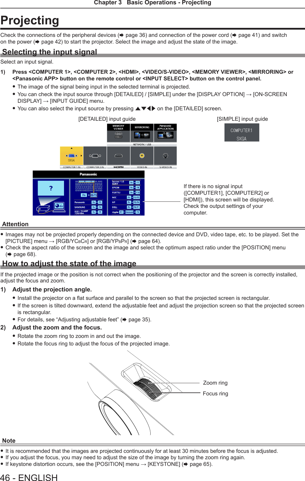 ProjectingCheck the connections of the peripheral devices (x page 36) and connection of the power cord (x page 41) and switch on the power (x page 42) to start the projector. Select the image and adjust the state of the image.Selecting the input signalSelect an input signal.1)  Press &lt;COMPUTER 1&gt;, &lt;COMPUTER 2&gt;, &lt;HDMI&gt;, &lt;VIDEO/S-VIDEO&gt;, &lt;MEMORY VIEWER&gt;, &lt;MIRRORING&gt; or &lt;Panasonic APP&gt; button on the remote control or &lt;INPUT SELECT&gt; button on the control panel. fThe image of the signal being input in the selected terminal is projected. fYou can check the input source through [DETAILED] / [SIMPLE] under the [DISPLAY OPTION] → [ON-SCREEN DISPLAY] → [INPUT GUIDE] menu. fYou can also select the input source by pressing asqw on the [DETAILED] screen.[DETAILED] input guide [SIMPLE] input guideIf there is no signal input ([COMPUTER1], [COMPUTER2] or [HDMI]), this screen will be displayed. Check the output settings of your computer.Attention fImages may not be projected properly depending on the connected device and DVD, video tape, etc. to be played. Set the [PICTURE] menu → [RGB/YCBCR] or [RGB/YPBPR] (x page 64). fCheck the aspect ratio of the screen and the image and select the optimum aspect ratio under the [POSITION] menu  (x page 68).How to adjust the state of the imageIf the projected image or the position is not correct when the positioning of the projector and the screen is correctly installed, adjust the focus and zoom.1)  Adjust the projection angle. fInstall the projector on a at surface and parallel to the screen so that the projected screen is rectangular. fIf the screen is tilted downward, extend the adjustable feet and adjust the projection screen so that the projected screen is rectangular. fFor details, see “Adjusting adjustable feet” (x page 35).2)  Adjust the zoom and the focus. fRotate the zoom ring to zoom in and out the image. fRotate the focus ring to adjust the focus of the projected image.Focus ringZoom ringNote fIt is recommended that the images are projected continuously for at least 30 minutes before the focus is adjusted. fIf you adjust the focus, you may need to adjust the size of the image by turning the zoom ring again. fIf keystone distortion occurs, see the [POSITION] menu → [KEYSTONE] (x page 65).46 - ENGLISHChapter 3   Basic Operations - Projecting