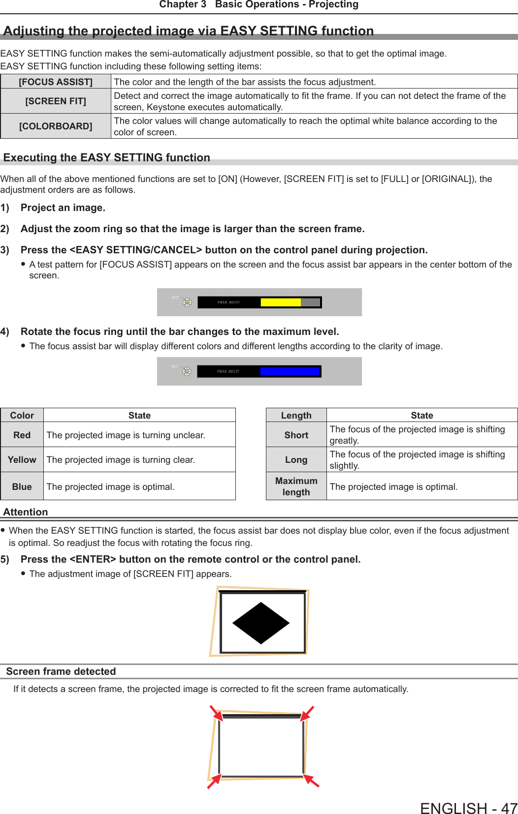 Adjusting the projected image via EASY SETTING functionEASY SETTING function makes the semi-automatically adjustment possible, so that to get the optimal image.EASY SETTING function including these following setting items:[FOCUS ASSIST] The color and the length of the bar assists the focus adjustment.[SCREEN FIT] Detect and correct the image automatically to t the frame. If you can not detect the frame of the screen, Keystone executes automatically.[COLORBOARD] The color values will change automatically to reach the optimal white balance according to the color of screen.Executing the EASY SETTING functionWhen all of the above mentioned functions are set to [ON] (However, [SCREEN FIT] is set to [FULL] or [ORIGINAL]), the adjustment orders are as follows.1)  Project an image.2)  Adjust the zoom ring so that the image is larger than the screen frame. 3)  Press the &lt;EASY SETTING/CANCEL&gt; button on the control panel during projection. fA test pattern for [FOCUS ASSIST] appears on the screen and the focus assist bar appears in the center bottom of the screen. 4)  Rotate the focus ring until the bar changes to the maximum level.  fThe focus assist bar will display different colors and different lengths according to the clarity of image.Color State Length StateRed The projected image is turning unclear. Short The focus of the projected image is shifting greatly.Yellow The projected image is turning clear. Long The focus of the projected image is shifting slightly.Blue The projected image is optimal. Maximum length The projected image is optimal.Attention fWhen the EASY SETTING function is started, the focus assist bar does not display blue color, even if the focus adjustment is optimal. So readjust the focus with rotating the focus ring.5)  Press the &lt;ENTER&gt; button on the remote control or the control panel. fThe adjustment image of [SCREEN FIT] appears.Screen frame detected If it detects a screen frame, the projected image is corrected to t the screen frame automatically.ENGLISH - 47Chapter 3   Basic Operations - Projecting