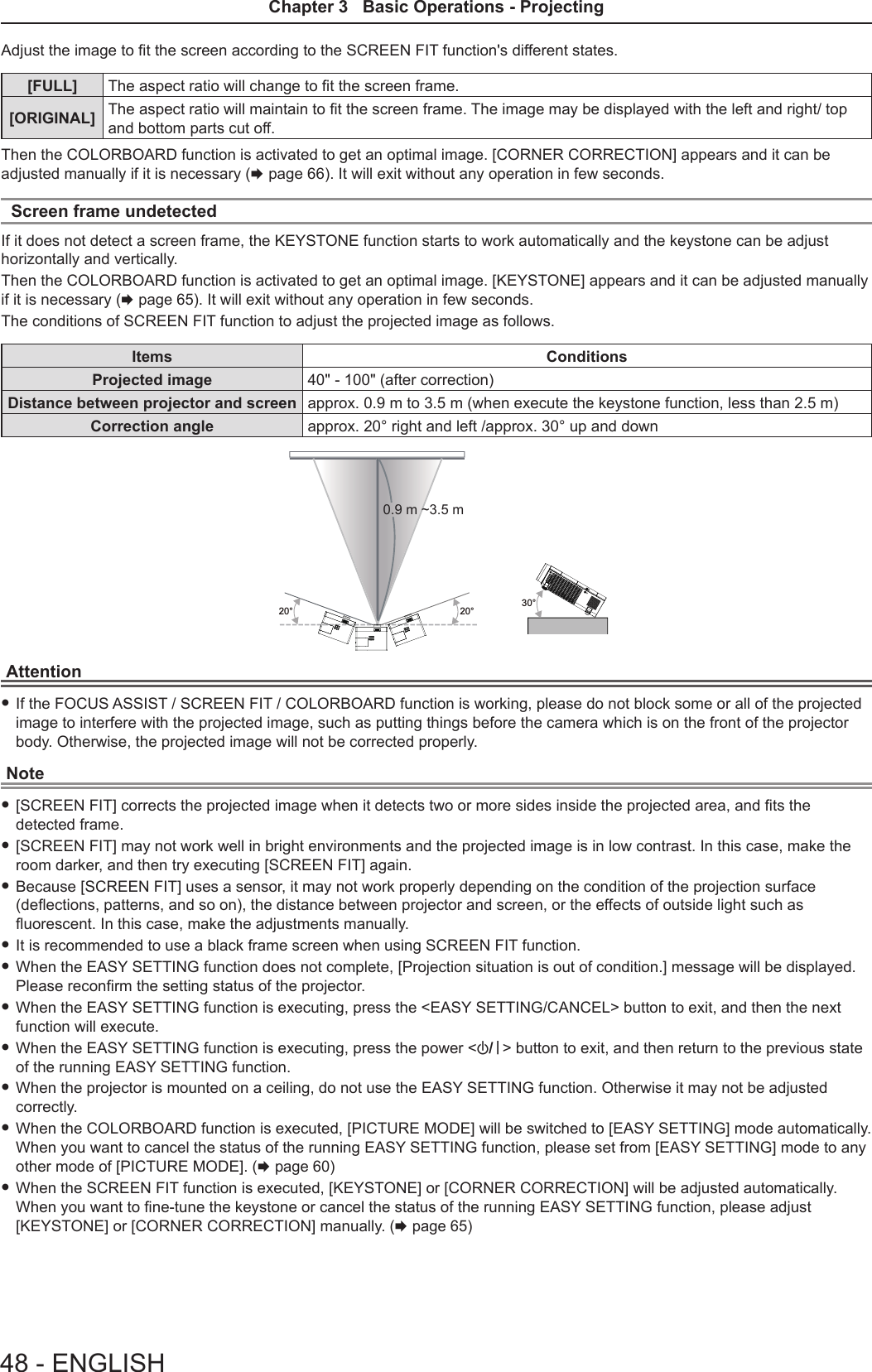 Adjust the image to t the screen according to the SCREEN FIT function&apos;s different states.[FULL] The aspect ratio will change to t the screen frame.[ORIGINAL] The aspect ratio will maintain to t the screen frame. The image may be displayed with the left and right/ top and bottom parts cut off. Then the COLORBOARD function is activated to get an optimal image. [CORNER CORRECTION] appears and it can be adjusted manually if it is necessary (x page 66). It will exit without any operation in few seconds.Screen frame undetectedIf it does not detect a screen frame, the KEYSTONE function starts to work automatically and the keystone can be adjust horizontally and vertically.Then the COLORBOARD function is activated to get an optimal image. [KEYSTONE] appears and it can be adjusted manually if it is necessary (x page 65). It will exit without any operation in few seconds.The conditions of SCREEN FIT function to adjust the projected image as follows.Items ConditionsProjected image 40&quot; - 100&quot; (after correction)Distance between projector and screen approx. 0.9 m to 3.5 m (when execute the keystone function, less than 2.5 m) Correction angle approx. 20° right and left /approx. 30° up and down 30°20°20°0.9 m ~3.5 mAttention fIf the FOCUS ASSIST / SCREEN FIT / COLORBOARD function is working, please do not block some or all of the projected image to interfere with the projected image, such as putting things before the camera which is on the front of the projector body. Otherwise, the projected image will not be corrected properly.Note f[SCREEN FIT] corrects the projected image when it detects two or more sides inside the projected area, and ts the detected frame. f[SCREEN FIT] may not work well in bright environments and the projected image is in low contrast. In this case, make the room darker, and then try executing [SCREEN FIT] again. fBecause [SCREEN FIT] uses a sensor, it may not work properly depending on the condition of the projection surface (deections, patterns, and so on), the distance between projector and screen, or the effects of outside light such as uorescent. In this case, make the adjustments manually. fIt is recommended to use a black frame screen when using SCREEN FIT function. fWhen the EASY SETTING function does not complete, [Projection situation is out of condition.] message will be displayed. Please reconrm the setting status of the projector. fWhen the EASY SETTING function is executing, press the &lt;EASY SETTING/CANCEL&gt; button to exit, and then the next function will execute. fWhen the EASY SETTING function is executing, press the power &lt;v/b&gt; button to exit, and then return to the previous state of the running EASY SETTING function. fWhen the projector is mounted on a ceiling, do not use the EASY SETTING function. Otherwise it may not be adjusted correctly.  fWhen the COLORBOARD function is executed, [PICTURE MODE] will be switched to [EASY SETTING] mode automatically. When you want to cancel the status of the running EASY SETTING function, please set from [EASY SETTING] mode to any other mode of [PICTURE MODE]. (x page 60) fWhen the SCREEN FIT function is executed, [KEYSTONE] or [CORNER CORRECTION] will be adjusted automatically. When you want to ne-tune the keystone or cancel the status of the running EASY SETTING function, please adjust [KEYSTONE] or [CORNER CORRECTION] manually. (x page 65)48 - ENGLISHChapter 3   Basic Operations - Projecting