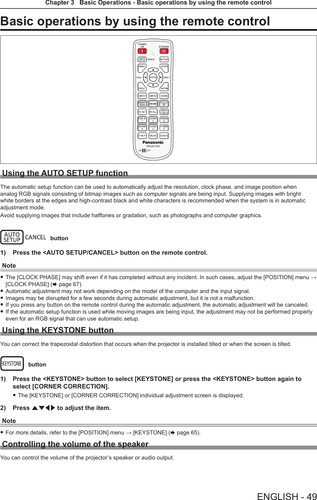 Basic operations by using the remote controlUsing the AUTO SETUP functionThe automatic setup function can be used to automatically adjust the resolution, clock phase, and image position when analog RGB signals consisting of bitmap images such as computer signals are being input. Supplying images with bright white borders at the edges and high-contrast black and white characters is recommended when the system is in automatic adjustment mode.Avoid supplying images that include halftones or gradation, such as photographs and computer graphics. button1)  Press the &lt;AUTO SETUP/CANCEL&gt; button on the remote control.Note fThe [CLOCK PHASE] may shift even if it has completed without any incident. In such cases, adjust the [POSITION] menu → [CLOCK PHASE] (x page 67). fAutomatic adjustment may not work depending on the model of the computer and the input signal. fImages may be disrupted for a few seconds during automatic adjustment, but it is not a malfunction. fIf you press any button on the remote control during the automatic adjustment, the automatic adjustment will be canceled. fIf the automatic setup function is used while moving images are being input, the adjustment may not be performed properly even for an RGB signal that can use automatic setup. Using the KEYSTONE buttonYou can correct the trapezoidal distortion that occurs when the projector is installed tilted or when the screen is tilted. button1)  Press the &lt;KEYSTONE&gt; button to select [KEYSTONE] or press the &lt;KEYSTONE&gt; button again to select [CORNER CORRECTION]. fThe [KEYSTONE] or [CORNER CORRECTION] individual adjustment screen is displayed.2)  Press asqw to adjust the item.Note fFor more details, refer to the [POSITION] menu → [KEYSTONE] (x page 65).Controlling the volume of the speakerYou can control the volume of the projector’s speaker or audio output.ENGLISH - 49Chapter 3   Basic Operations - Basic operations by using the remote control