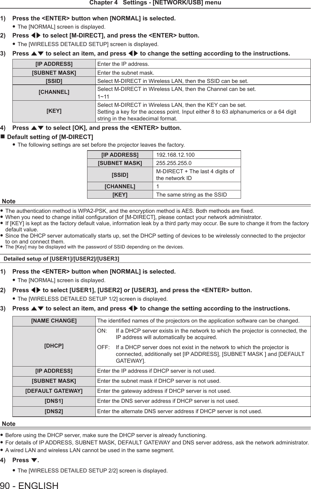 1)  Press the &lt;ENTER&gt; button when [NORMAL] is selected. fThe [NORMAL] screen is displayed.2)  Press qw to select [M-DIRECT], and press the &lt;ENTER&gt; button. fThe [WIRELESS DETAILED SETUP] screen is displayed.3)  Press as to select an item, and press qw to change the setting according to the instructions.[IP ADDRESS] Enter the IP address.[SUBNET MASK] Enter the subnet mask.[SSID]  Select M-DIRECT in Wireless LAN, then the SSID can be set.[CHANNEL] Select M-DIRECT in Wireless LAN, then the Channel can be set. 1~11[KEY]Select M-DIRECT in Wireless LAN, then the KEY can be set.  Setting a key for the access point. Input either 8 to 63 alphanumerics or a 64 digit string in the hexadecimal format.4)  Press as to select [OK], and press the &lt;ENTER&gt; button. rDefault setting of [M-DIRECT]  fThe following settings are set before the projector leaves the factory.[IP ADDRESS] 192.168.12.100[SUBNET MASK] 255.255.255.0[SSID] M-DIRECT + The last 4 digits of the network ID[CHANNEL] 1[KEY] The same string as the SSIDNote fThe authentication method is WPA2-PSK, and the encryption method is AES. Both methods are fixed. fWhen you need to change initial configuration of [M-DIRECT], please contact your network administrator. fIf [KEY] is kept as the factory default value, information leak by a third party may occur. Be sure to change it from the factory default value. fSince the DHCP server automatically starts up, set the DHCP setting of devices to be wirelessly connected to the projector to on and connect them. fThe [Key] may be displayed with the password of SSID depending on the devices.Detailed setup of [USER1]/[USER2]/[USER3]1)  Press the &lt;ENTER&gt; button when [NORMAL] is selected. fThe [NORMAL] screen is displayed.2)  Press qw to select [USER1], [USER2] or [USER3], and press the &lt;ENTER&gt; button. fThe [WIRELESS DETAILED SETUP 1/2] screen is displayed.3)  Press as to select an item, and press qw to change the setting according to the instructions.[NAME CHANGE] The identied names of the projectors on the application software can be changed.[DHCP] ON: If a DHCP server exists in the network to which the projector is connected, the IP address will automatically be acquired.OFF: If a DHCP server does not exist in the network to which the projector is connected, additionally set [IP ADDRESS], [SUBNET MASK ] and [DEFAULT GATEWAY].[IP ADDRESS]  Enter the IP address if DHCP server is not used.[SUBNET MASK] Enter the subnet mask if DHCP server is not used.[DEFAULT GATEWAY]  Enter the gateway address if DHCP server is not used.[DNS1] Enter the DNS server address if DHCP server is not used.[DNS2] Enter the alternate DNS server address if DHCP server is not used.Note fBefore using the DHCP server, make sure the DHCP server is already functioning. fFor details of IP ADDRESS, SUBNET MASK, DEFAULT GATEWAY and DNS server address, ask the network administrator. fA wired LAN and wireless LAN cannot be used in the same segment.4)  Press s. fThe [WIRELESS DETAILED SETUP 2/2] screen is displayed.90 - ENGLISHChapter 4   Settings - [NETWORK/USB] menu