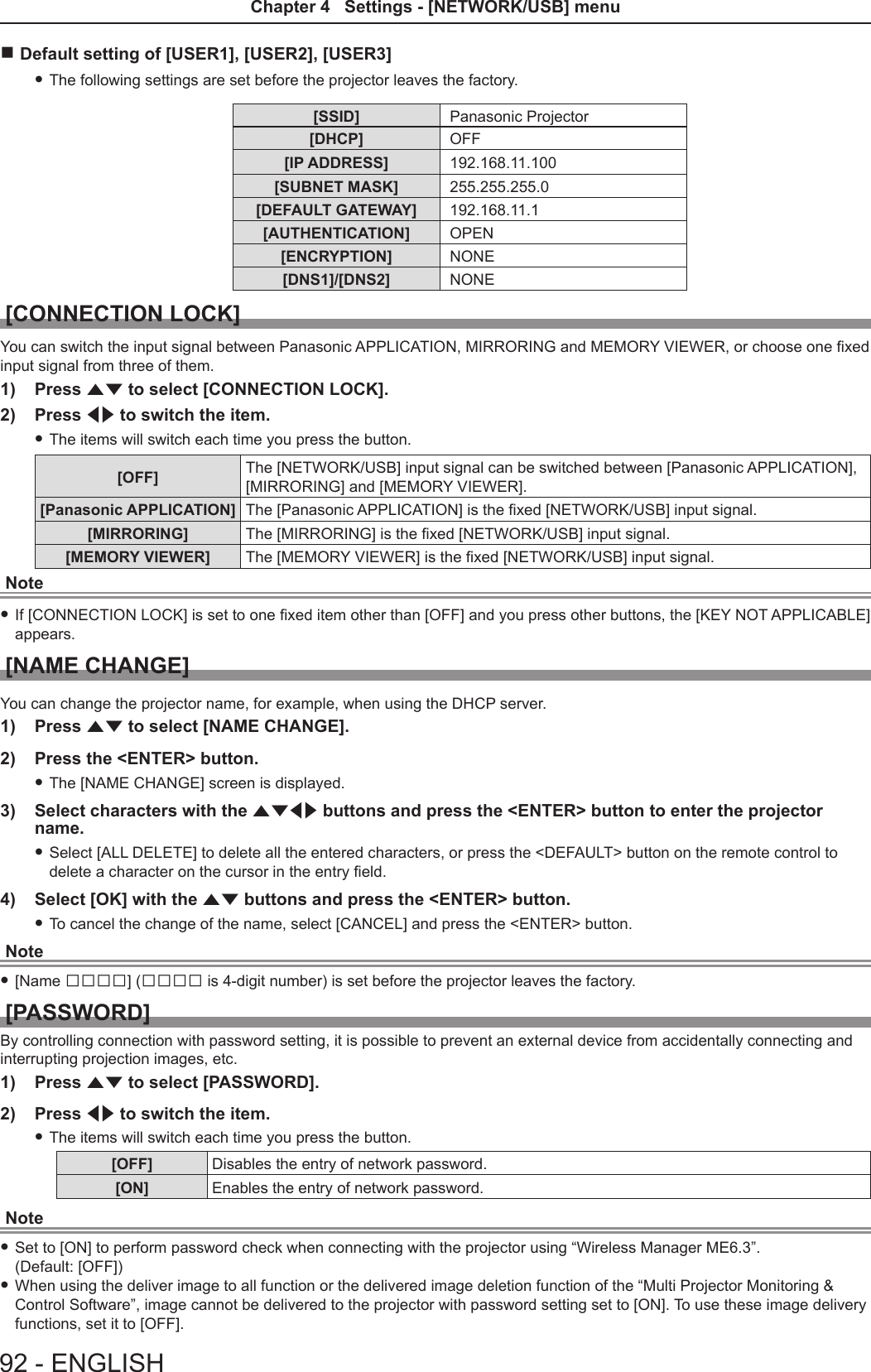  rDefault setting of [USER1], [USER2], [USER3] fThe following settings are set before the projector leaves the factory.[SSID] Panasonic Projector[DHCP] OFF[IP ADDRESS] 192.168.11.100[SUBNET MASK] 255.255.255.0[DEFAULT GATEWAY] 192.168.11.1[AUTHENTICATION] OPEN[ENCRYPTION] NONE[DNS1]/[DNS2] NONE[CONNECTION LOCK]You can switch the input signal between Panasonic APPLICATION, MIRRORING and MEMORY VIEWER, or choose one xed input signal from three of them.1)  Press as to select [CONNECTION LOCK].2)  Press qw to switch the item. fThe items will switch each time you press the button.[OFF] The [NETWORK/USB] input signal can be switched between [Panasonic APPLICATION], [MIRRORING] and [MEMORY VIEWER].[Panasonic APPLICATION] The [Panasonic APPLICATION] is the xed [NETWORK/USB] input signal.[MIRRORING] The [MIRRORING] is the xed [NETWORK/USB] input signal.[MEMORY VIEWER] The [MEMORY VIEWER] is the xed [NETWORK/USB] input signal.Note fIf [CONNECTION LOCK] is set to one xed item other than [OFF] and you press other buttons, the [KEY NOT APPLICABLE]  appears. [NAME CHANGE]You can change the projector name, for example, when using the DHCP server.1)  Press as to select [NAME CHANGE].2)  Press the &lt;ENTER&gt; button. fThe [NAME CHANGE] screen is displayed.3)  Select characters with the asqw buttons and press the &lt;ENTER&gt; button to enter the projector name.  fSelect [ALL DELETE] to delete all the entered characters, or press the &lt;DEFAULT&gt; button on the remote control to delete a character on the cursor in the entry eld.4)  Select [OK] with the as buttons and press the &lt;ENTER&gt; button.  fTo cancel the change of the name, select [CANCEL] and press the &lt;ENTER&gt; button.Note f[Name □□□□] (□□□□ is 4-digit number) is set before the projector leaves the factory.[PASSWORD]By controlling connection with password setting, it is possible to prevent an external device from accidentally connecting and interrupting projection images, etc.1)  Press as to select [PASSWORD].2)  Press qw to switch the item. fThe items will switch each time you press the button.[OFF] Disables the entry of network password.[ON] Enables the entry of network password.Note fSet to [ON] to perform password check when connecting with the projector using “Wireless Manager ME6.3”.  (Default: [OFF]) fWhen using the deliver image to all function or the delivered image deletion function of the “Multi Projector Monitoring &amp; Control Software”, image cannot be delivered to the projector with password setting set to [ON]. To use these image delivery functions, set it to [OFF].92 - ENGLISHChapter 4   Settings - [NETWORK/USB] menu