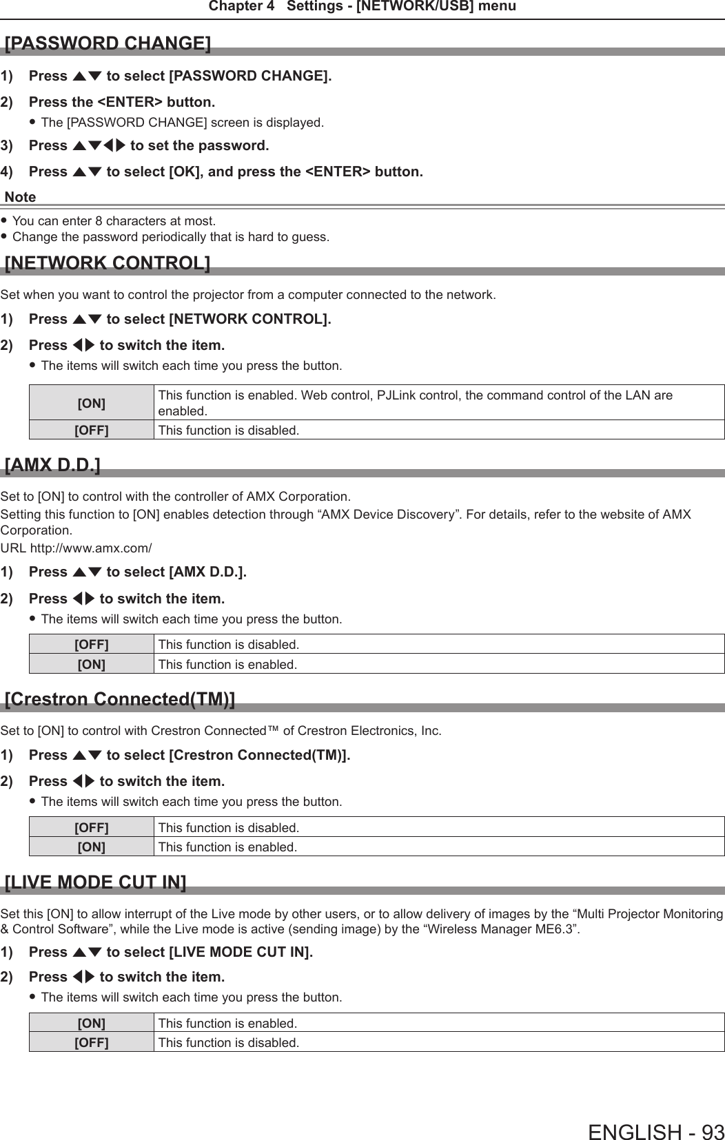[PASSWORD CHANGE]1)  Press as to select [PASSWORD CHANGE].2)  Press the &lt;ENTER&gt; button. fThe [PASSWORD CHANGE] screen is displayed.3)  Press asqw to set the password.4)  Press as to select [OK], and press the &lt;ENTER&gt; button.Note fYou can enter 8 characters at most. fChange the password periodically that is hard to guess.[NETWORK CONTROL]Set when you want to control the projector from a computer connected to the network.1)  Press as to select [NETWORK CONTROL].2)  Press qw to switch the item. fThe items will switch each time you press the button.[ON] This function is enabled. Web control, PJLink control, the command control of the LAN are enabled.[OFF] This function is disabled.[AMX D.D.]Set to [ON] to control with the controller of AMX Corporation.Setting this function to [ON] enables detection through “AMX Device Discovery”. For details, refer to the website of AMX Corporation.URL http://www.amx.com/1)  Press as to select [AMX D.D.].2)  Press qw to switch the item. fThe items will switch each time you press the button.[OFF] This function is disabled.[ON] This function is enabled.[Crestron Connected(TM)]Set to [ON] to control with Crestron Connected™ of Crestron Electronics, Inc.1)  Press as to select [Crestron Connected(TM)].2)  Press qw to switch the item. fThe items will switch each time you press the button.[OFF] This function is disabled.[ON] This function is enabled.[LIVE MODE CUT IN]Set this [ON] to allow interrupt of the Live mode by other users, or to allow delivery of images by the “Multi Projector Monitoring &amp; Control Software”, while the Live mode is active (sending image) by the “Wireless Manager ME6.3”.1)  Press as to select [LIVE MODE CUT IN].2)  Press qw to switch the item. fThe items will switch each time you press the button.[ON] This function is enabled.[OFF] This function is disabled.ENGLISH - 93Chapter 4   Settings - [NETWORK/USB] menu