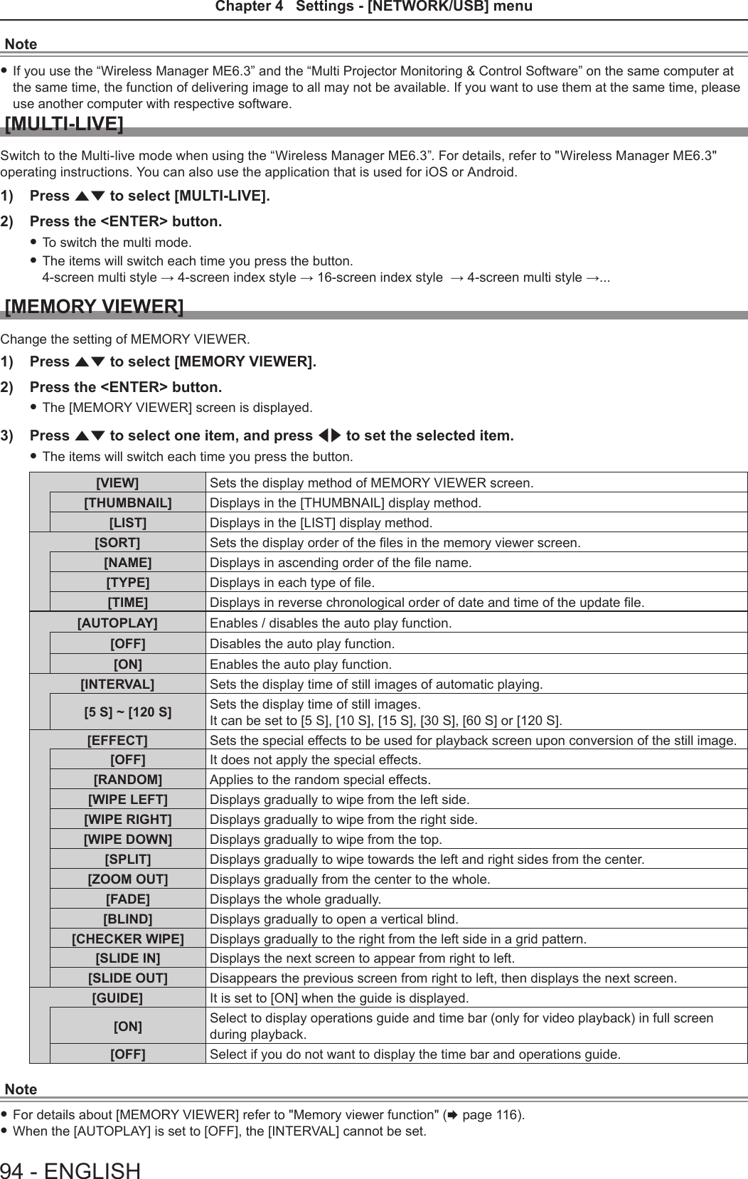 Note fIf you use the “Wireless Manager ME6.3” and the “Multi Projector Monitoring &amp; Control Software” on the same computer at the same time, the function of delivering image to all may not be available. If you want to use them at the same time, please use another computer with respective software.[MULTI-LIVE]Switch to the Multi-live mode when using the “Wireless Manager ME6.3”. For details, refer to &quot;Wireless Manager ME6.3&quot; operating instructions. You can also use the application that is used for iOS or Android.1)  Press as to select [MULTI-LIVE].2)  Press the &lt;ENTER&gt; button. fTo switch the multi mode. fThe items will switch each time you press the button. 4-screen multi style → 4-screen index style → 16-screen index style  → 4-screen multi style →...[MEMORY VIEWER]Change the setting of MEMORY VIEWER.1)  Press as to select [MEMORY VIEWER].2)  Press the &lt;ENTER&gt; button. fThe [MEMORY VIEWER] screen is displayed.3)  Press as to select one item, and press qw to set the selected item. fThe items will switch each time you press the button.[VIEW] Sets the display method of MEMORY VIEWER screen.[THUMBNAIL] Displays in the [THUMBNAIL] display method.[LIST] Displays in the [LIST] display method.[SORT] Sets the display order of the les in the memory viewer screen.[NAME] Displays in ascending order of the le name.[TYPE] Displays in each type of le.[TIME] Displays in reverse chronological order of date and time of the update le.[AUTOPLAY] Enables / disables the auto play function.[OFF] Disables the auto play function.[ON] Enables the auto play function.[INTERVAL] Sets the display time of still images of automatic playing.[5 S] ~ [120 S] Sets the display time of still images.It can be set to [5 S], [10 S], [15 S], [30 S], [60 S] or [120 S].[EFFECT] Sets the special effects to be used for playback screen upon conversion of the still image.[OFF] It does not apply the special effects.[RANDOM] Applies to the random special effects.[WIPE LEFT] Displays gradually to wipe from the left side.[WIPE RIGHT] Displays gradually to wipe from the right side.[WIPE DOWN] Displays gradually to wipe from the top.[SPLIT] Displays gradually to wipe towards the left and right sides from the center.[ZOOM OUT] Displays gradually from the center to the whole.[FADE] Displays the whole gradually.[BLIND] Displays gradually to open a vertical blind.[CHECKER WIPE] Displays gradually to the right from the left side in a grid pattern.[SLIDE IN] Displays the next screen to appear from right to left.[SLIDE OUT] Disappears the previous screen from right to left, then displays the next screen.[GUIDE] It is set to [ON] when the guide is displayed.[ON] Select to display operations guide and time bar (only for video playback) in full screen during playback.[OFF] Select if you do not want to display the time bar and operations guide.Note fFor details about [MEMORY VIEWER] refer to &quot;Memory viewer function&quot; (x page 116). fWhen the [AUTOPLAY] is set to [OFF], the [INTERVAL] cannot be set.94 - ENGLISHChapter 4   Settings - [NETWORK/USB] menu