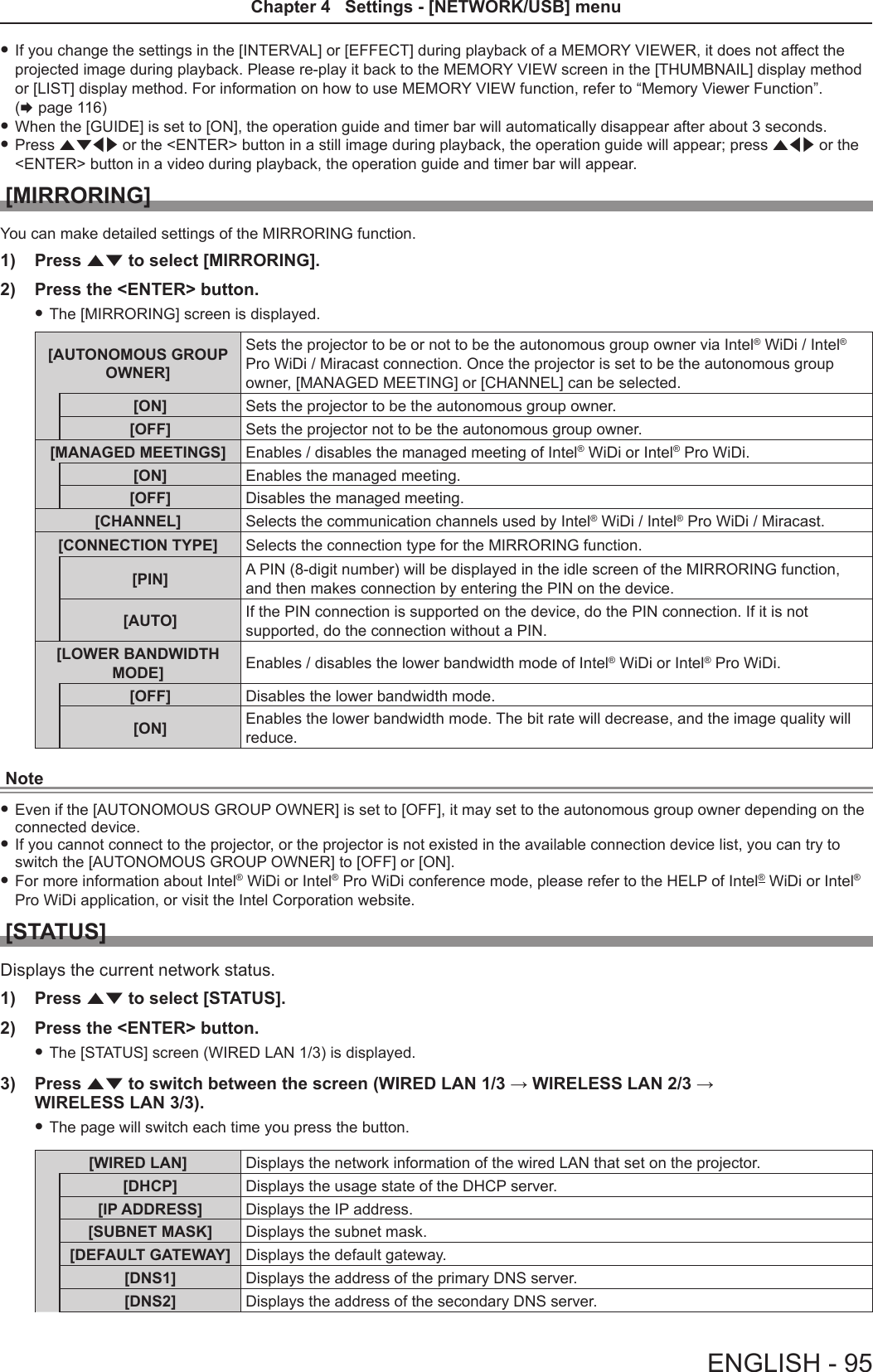  fIf you change the settings in the [INTERVAL] or [EFFECT] during playback of a MEMORY VIEWER, it does not affect the projected image during playback. Please re-play it back to the MEMORY VIEW screen in the [THUMBNAIL] display method or [LIST] display method. For information on how to use MEMORY VIEW function, refer to “Memory Viewer Function”.  (x page 116)  fWhen the [GUIDE] is set to [ON], the operation guide and timer bar will automatically disappear after about 3 seconds.  fPress asqw or the &lt;ENTER&gt; button in a still image during playback, the operation guide will appear; press aqw or the &lt;ENTER&gt; button in a video during playback, the operation guide and timer bar will appear.[MIRRORING]You can make detailed settings of the MIRRORING function.1)  Press as to select [MIRRORING].2)  Press the &lt;ENTER&gt; button. fThe [MIRRORING] screen is displayed.[AUTONOMOUS GROUP OWNER]Sets the projector to be or not to be the autonomous group owner via Intel® WiDi / Intel® Pro WiDi / Miracast connection. Once the projector is set to be the autonomous group owner, [MANAGED MEETING] or [CHANNEL] can be selected.[ON] Sets the projector to be the autonomous group owner.[OFF] Sets the projector not to be the autonomous group owner.[MANAGED MEETINGS] Enables / disables the managed meeting of Intel® WiDi or Intel® Pro WiDi.[ON] Enables the managed meeting.[OFF] Disables the managed meeting.[CHANNEL] Selects the communication channels used by Intel® WiDi / Intel® Pro WiDi / Miracast.[CONNECTION TYPE] Selects the connection type for the MIRRORING function.[PIN] A PIN (8-digit number) will be displayed in the idle screen of the MIRRORING function, and then makes connection by entering the PIN on the device.[AUTO] If the PIN connection is supported on the device, do the PIN connection. If it is not supported, do the connection without a PIN.[LOWER BANDWIDTH MODE] Enables / disables the lower bandwidth mode of Intel® WiDi or Intel® Pro WiDi.[OFF] Disables the lower bandwidth mode.[ON] Enables the lower bandwidth mode. The bit rate will decrease, and the image quality will reduce.Note fEven if the [AUTONOMOUS GROUP OWNER] is set to [OFF], it may set to the autonomous group owner depending on the connected device. fIf you cannot connect to the projector, or the projector is not existed in the available connection device list, you can try to switch the [AUTONOMOUS GROUP OWNER] to [OFF] or [ON]. fFor more information about Intel® WiDi or Intel® Pro WiDi conference mode, please refer to the HELP of Intel® WiDi or Intel® Pro WiDi application, or visit the Intel Corporation website.[STATUS]Displays the current network status.1)  Press as to select [STATUS].2)  Press the &lt;ENTER&gt; button. fThe [STATUS] screen (WIRED LAN 1/3) is displayed.3)  Press as to switch between the screen (WIRED LAN 1/3 → WIRELESS LAN 2/3 →  WIRELESS LAN 3/3). fThe page will switch each time you press the button.[WIRED LAN] Displays the network information of the wired LAN that set on the projector.[DHCP] Displays the usage state of the DHCP server.[IP ADDRESS] Displays the IP address.[SUBNET MASK] Displays the subnet mask.[DEFAULT GATEWAY] Displays the default gateway.[DNS1] Displays the address of the primary DNS server.[DNS2] Displays the address of the secondary DNS server.ENGLISH - 95Chapter 4   Settings - [NETWORK/USB] menu