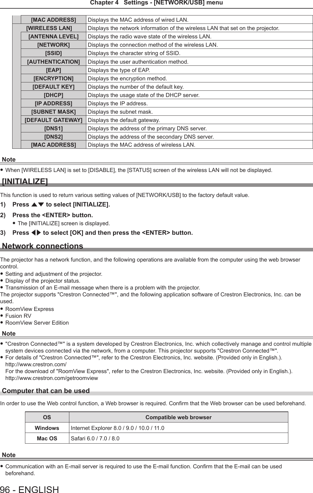[MAC ADDRESS] Displays the MAC address of wired LAN.[WIRELESS LAN] Displays the network information of the wireless LAN that set on the projector.[ANTENNA LEVEL] Displays the radio wave state of the wireless LAN.[NETWORK] Displays the connection method of the wireless LAN.[SSID] Displays the character string of SSID.[AUTHENTICATION] Displays the user authentication method.[EAP] Displays the type of EAP.[ENCRYPTION] Displays the encryption method.[DEFAULT KEY] Displays the number of the default key.[DHCP] Displays the usage state of the DHCP server.[IP ADDRESS] Displays the IP address.[SUBNET MASK] Displays the subnet mask.[DEFAULT GATEWAY] Displays the default gateway.[DNS1] Displays the address of the primary DNS server.[DNS2] Displays the address of the secondary DNS server.[MAC ADDRESS] Displays the MAC address of wireless LAN.Note fWhen [WIRELESS LAN] is set to [DISABLE], the [STATUS] screen of the wireless LAN will not be displayed.[INITIALIZE]This function is used to return various setting values of [NETWORK/USB] to the factory default value.1)  Press as to select [INITIALIZE].2)  Press the &lt;ENTER&gt; button. fThe [INITIALIZE] screen is displayed.3)  Press qw to select [OK] and then press the &lt;ENTER&gt; button.Network connectionsThe projector has a network function, and the following operations are available from the computer using the web browser control. fSetting and adjustment of the projector. fDisplay of the projector status. fTransmission of an E-mail message when there is a problem with the projector.The projector supports &quot;Crestron Connected™&quot;, and the following application software of Crestron Electronics, Inc. can be used. fRoomView Express fFusion RV fRoomView Server EditionNote f&quot;Crestron Connected™&quot; is a system developed by Crestron Electronics, Inc. which collectively manage and control multiple system devices connected via the network, from a computer. This projector supports &quot;Crestron Connected™&quot;. fFor details of &quot;Crestron Connected™&quot;, refer to the Crestron Electronics, Inc. website. (Provided only in English.). http://www.crestron.com/ For the download of &quot;RoomView Express&quot;, refer to the Crestron Electronics, Inc. website. (Provided only in English.). http://www.crestron.com/getroomviewComputer that can be usedIn order to use the Web control function, a Web browser is required. Conrm that the Web browser can be used beforehand.OS Compatible web browserWindows Internet Explorer 8.0 / 9.0 / 10.0 / 11.0Mac OS Safari 6.0 / 7.0 / 8.0Note fCommunication with an E-mail server is required to use the E-mail function. Conrm that the E-mail can be used beforehand.96 - ENGLISHChapter 4   Settings - [NETWORK/USB] menu