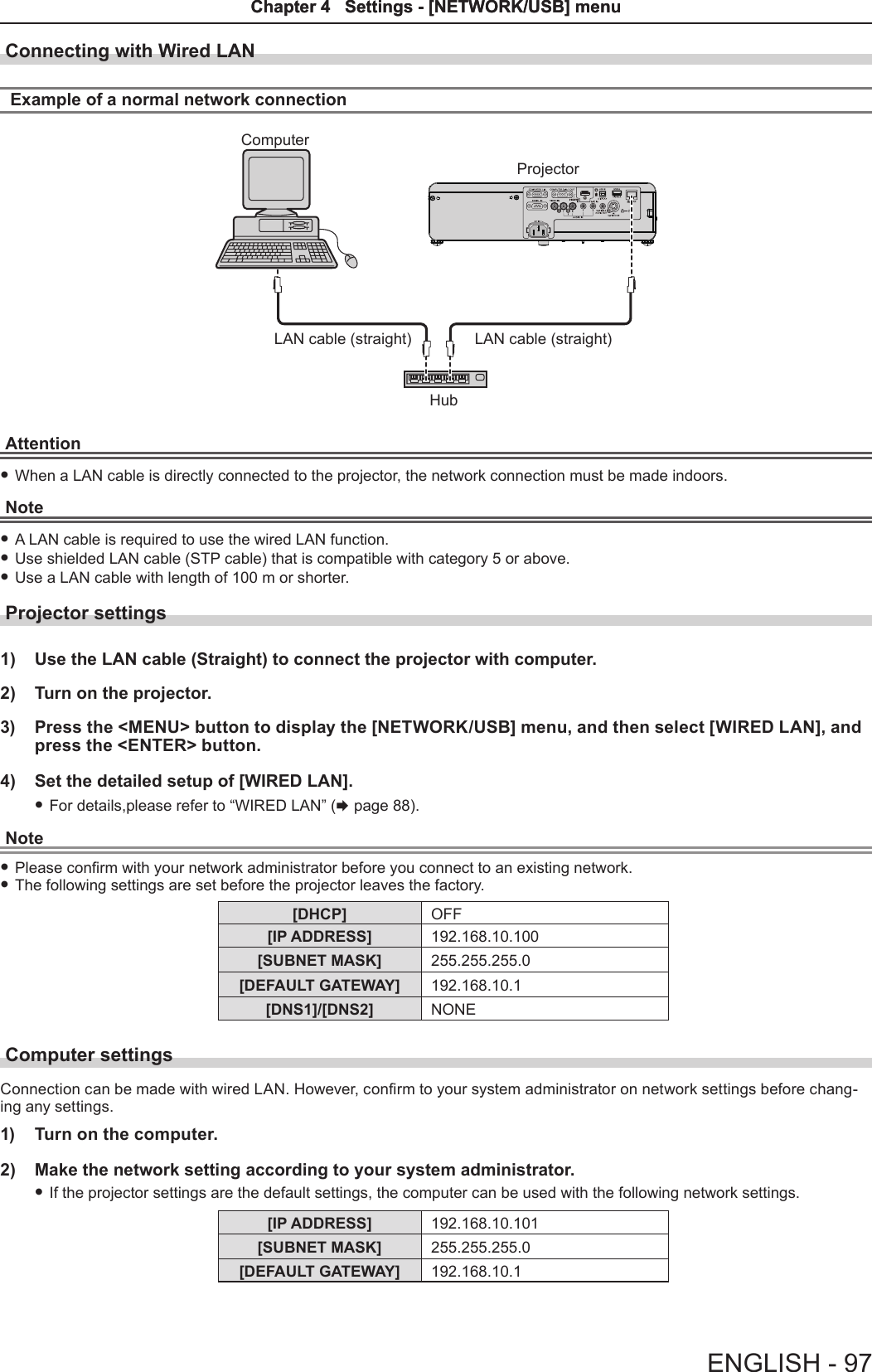 Connecting with Wired LANExample of a normal network connection ComputerProjectorLAN cable (straight) LAN cable (straight)HubAttention fWhen a LAN cable is directly connected to the projector, the network connection must be made indoors.Note fA LAN cable is required to use the wired LAN function. fUse shielded LAN cable (STP cable) that is compatible with category 5 or above. fUse a LAN cable with length of 100 m or shorter.Projector settings1)  Use the LAN cable (Straight) to connect the projector with computer.2)  Turn on the projector.3)  Press the &lt;MENU&gt; button to display the [NETWORK/USB] menu, and then select [WIRED LAN], and press the &lt;ENTER&gt; button.4)  Set the detailed setup of [WIRED LAN]. fFor details,please refer to “WIRED LAN” (x page 88).Note fPlease conrm with your network administrator before you connect to an existing network. fThe following settings are set before the projector leaves the factory.[DHCP] OFF[IP ADDRESS] 192.168.10.100[SUBNET MASK] 255.255.255.0[DEFAULT GATEWAY] 192.168.10.1[DNS1]/[DNS2] NONEComputer settingsConnection can be made with wired LAN. However, conrm to your system administrator on network settings before chang-ing any settings.1)  Turn on the computer.2)  Make the network setting according to your system administrator. fIf the projector settings are the default settings, the computer can be used with the following network settings.[IP ADDRESS] 192.168.10.101[SUBNET MASK] 255.255.255.0[DEFAULT GATEWAY] 192.168.10.1ENGLISH - 97Chapter 4   Settings - [NETWORK/USB] menuChapter 4   Settings - [NETWORK/USB] menu