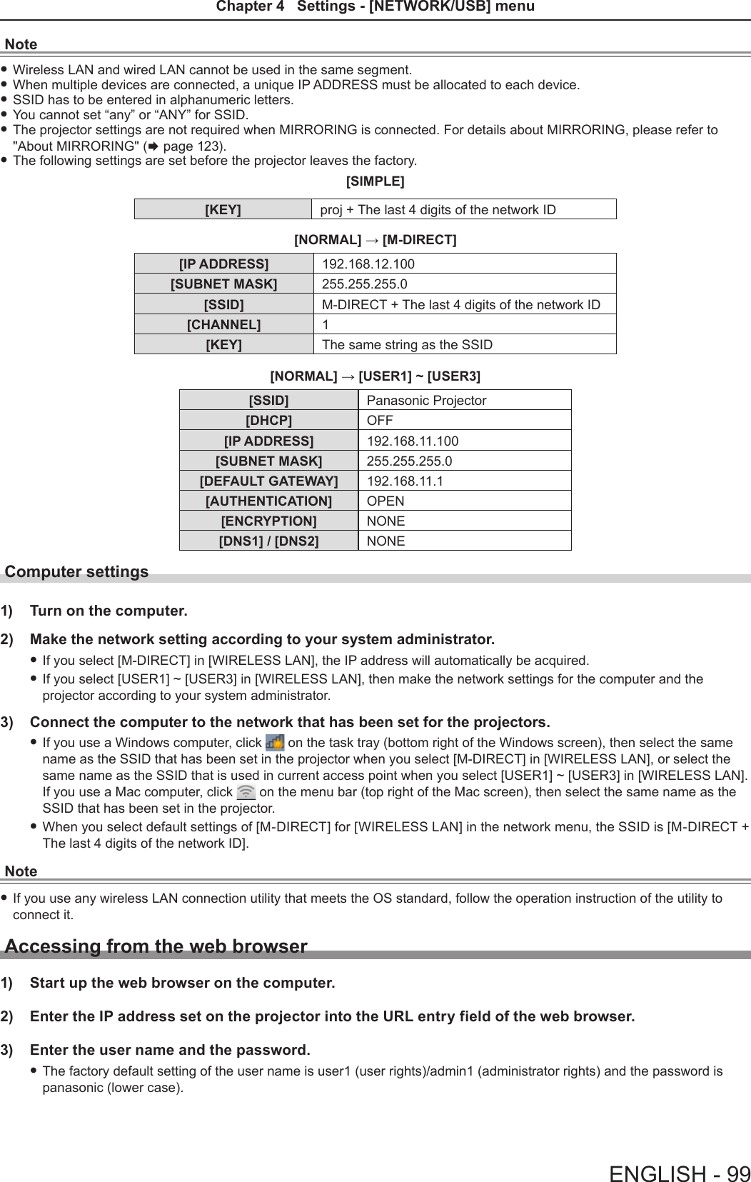 Note fWireless LAN and wired LAN cannot be used in the same segment. fWhen multiple devices are connected, a unique IP ADDRESS must be allocated to each device. fSSID has to be entered in alphanumeric letters. fYou cannot set “any” or “ANY” for SSID. fThe projector settings are not required when MIRRORING is connected. For details about MIRRORING, please refer to &quot;About MIRRORING&quot; (x page 123). fThe following settings are set before the projector leaves the factory.[SIMPLE] [KEY] proj + The last 4 digits of the network ID[NORMAL] → [M-DIRECT][IP ADDRESS] 192.168.12.100[SUBNET MASK] 255.255.255.0[SSID] M-DIRECT + The last 4 digits of the network ID[CHANNEL] 1[KEY] The same string as the SSID[NORMAL] → [USER1] ~ [USER3][SSID] Panasonic Projector[DHCP] OFF[IP ADDRESS] 192.168.11.100[SUBNET MASK] 255.255.255.0[DEFAULT GATEWAY] 192.168.11.1[AUTHENTICATION] OPEN[ENCRYPTION] NONE[DNS1] / [DNS2] NONEComputer settings1)  Turn on the computer.2)  Make the network setting according to your system administrator. fIf you select [M-DIRECT] in [WIRELESS LAN], the IP address will automatically be acquired. fIf you select [USER1] ~ [USER3] in [WIRELESS LAN], then make the network settings for the computer and the projector according to your system administrator.3)  Connect the computer to the network that has been set for the projectors. fIf you use a Windows computer, click   on the task tray (bottom right of the Windows screen), then select the same name as the SSID that has been set in the projector when you select [M-DIRECT] in [WIRELESS LAN], or select the same name as the SSID that is used in current access point when you select [USER1] ~ [USER3] in [WIRELESS LAN].  If you use a Mac computer, click   on the menu bar (top right of the Mac screen), then select the same name as the SSID that has been set in the projector. fWhen you select default settings of [M-DIRECT] for [WIRELESS LAN] in the network menu, the SSID is [M-DIRECT + The last 4 digits of the network ID]. Note fIf you use any wireless LAN connection utility that meets the OS standard, follow the operation instruction of the utility to connect it.Accessing from the web browser1)  Start up the web browser on the computer.2)  Enter the IP address set on the projector into the URL entry field of the web browser.3)  Enter the user name and the password. fThe factory default setting of the user name is user1 (user rights)/admin1 (administrator rights) and the password is panasonic (lower case).ENGLISH - 99Chapter 4   Settings - [NETWORK/USB] menu