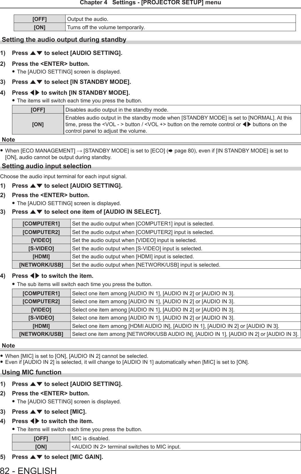 [OFF] Output the audio.[ON] Turns off the volume temporarily.Setting the audio output during standby1)  Press as to select [AUDIO SETTING].2)  Press the &lt;ENTER&gt; button. fThe [AUDIO SETTING] screen is displayed.3)  Press as to select [IN STANDBY MODE].4)  Press qw to switch [IN STANDBY MODE]. fThe items will switch each time you press the button.[OFF] Disables audio output in the standby mode.[ON]Enables audio output in the standby mode when [STANDBY MODE] is set to [NORMAL]. At this time, press the &lt;VOL - &gt; button / &lt;VOL +&gt; button on the remote control or qw buttons on the control panel to adjust the volume.Note fWhen [ECO MANAGEMENT] → [STANDBY MODE] is set to [ECO] (x page 80), even if [IN STANDBY MODE] is set to [ON], audio cannot be output during standby. Setting audio input selectionChoose the audio input terminal for each input signal.1)  Press as to select [AUDIO SETTING].2)  Press the &lt;ENTER&gt; button. fThe [AUDIO SETTING] screen is displayed.3)  Press as to select one item of [AUDIO IN SELECT].[COMPUTER1] Set the audio output when [COMPUTER1] input is selected.[COMPUTER2] Set the audio output when [COMPUTER2] input is selected.[VIDEO] Set the audio output when [VIDEO] input is selected.[S-VIDEO] Set the audio output when [S-VIDEO] input is selected.[HDMI] Set the audio output when [HDMI] input is selected.[NETWORK/USB] Set the audio output when [NETWORK/USB] input is selected.4)  Press qw to switch the item. fThe sub items will switch each time you press the button.[COMPUTER1] Select one item among [AUDIO IN 1], [AUDIO IN 2] or [AUDIO IN 3].[COMPUTER2] Select one item among [AUDIO IN 1], [AUDIO IN 2] or [AUDIO IN 3].[VIDEO] Select one item among [AUDIO IN 1], [AUDIO IN 2] or [AUDIO IN 3].[S-VIDEO] Select one item among [AUDIO IN 1], [AUDIO IN 2] or [AUDIO IN 3].[HDMI] Select one item among [HDMI AUDIO IN], [AUDIO IN 1], [AUDIO IN 2] or [AUDIO IN 3].[NETWORK/USB]Select one item among [NETWORK/USB AUDIO IN], [AUDIO IN 1], [AUDIO IN 2] or [AUDIO IN 3].Note fWhen [MIC] is set to [ON], [AUDIO IN 2] cannot be selected. fEven if [AUDIO IN 2] is selected, it will change to [AUDIO IN 1] automatically when [MIC] is set to [ON].Using MIC function1)  Press as to select [AUDIO SETTING].2)  Press the &lt;ENTER&gt; button. fThe [AUDIO SETTING] screen is displayed.3)  Press as to select [MIC].4)  Press qw to switch the item. fThe items will switch each time you press the button.[OFF] MIC is disabled.[ON] &lt;AUDIO IN 2&gt; terminal switches to MIC input.5)  Press as to select [MIC GAIN].82 - ENGLISHChapter 4   Settings - [PROJECTOR SETUP] menu