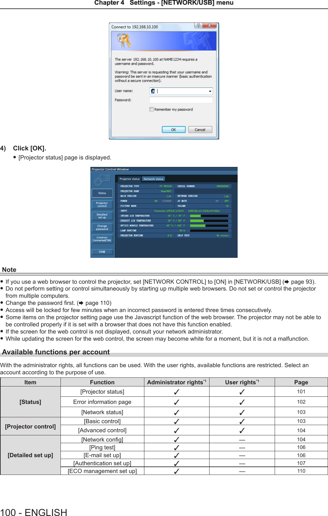 4)  Click [OK]. f[Projector status] page is displayed.Note fIf you use a web browser to control the projector, set [NETWORK CONTROL] to [ON] in [NETWORK/USB] (x page 93).  fDo not perform setting or control simultaneously by starting up multiple web browsers. Do not set or control the projector from multiple computers. fChange the password rst. (x page 110) fAccess will be locked for few minutes when an incorrect password is entered three times consecutively. fSome items on the projector setting page use the Javascript function of the web browser. The projector may not be able to be controlled properly if it is set with a browser that does not have this function enabled. fIf the screen for the web control is not displayed, consult your network administrator. fWhile updating the screen for the web control, the screen may become white for a moment, but it is not a malfunction.Available functions per accountWith the administrator rights, all functions can be used. With the user rights, available functions are restricted. Select an account according to the purpose of use.Item Function Administrator rights*1 User rights*1 Page[Status][Projector status] l l 101Error information page l l 102[Network status] l l 103[Projector control] [Basic control] l l 103[Advanced control] l l 104[Detailed set up][Network cong] l―104[Ping test] l―106[E-mail set up] l―106[Authentication set up] l―107[ECO management set up]  l―110100 - ENGLISHChapter 4   Settings - [NETWORK/USB] menuChapter 4   Settings - [NETWORK/USB] menu