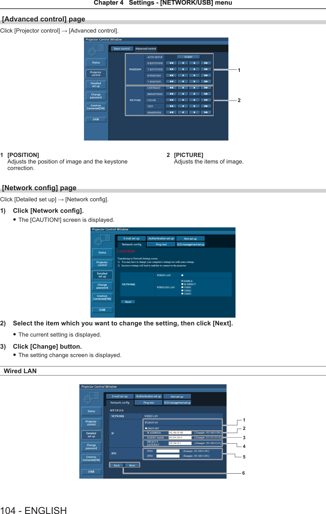 [Advanced control] pageClick [Projector control] → [Advanced control].121  [POSITION]Adjusts the position of image and the keystone correction.2  [PICTURE]Adjusts the items of image.[Network cong] pageClick [Detailed set up] → [Network cong].1)  Click [Network cong]. fThe [CAUTION!] screen is displayed.2)  Select the item which you want to change the setting, then click [Next]. fThe current setting is displayed.3)  Click [Change] button. fThe setting change screen is displayed.Wired LAN123456104 - ENGLISHChapter 4   Settings - [NETWORK/USB] menuChapter 4   Settings - [NETWORK/USB] menu