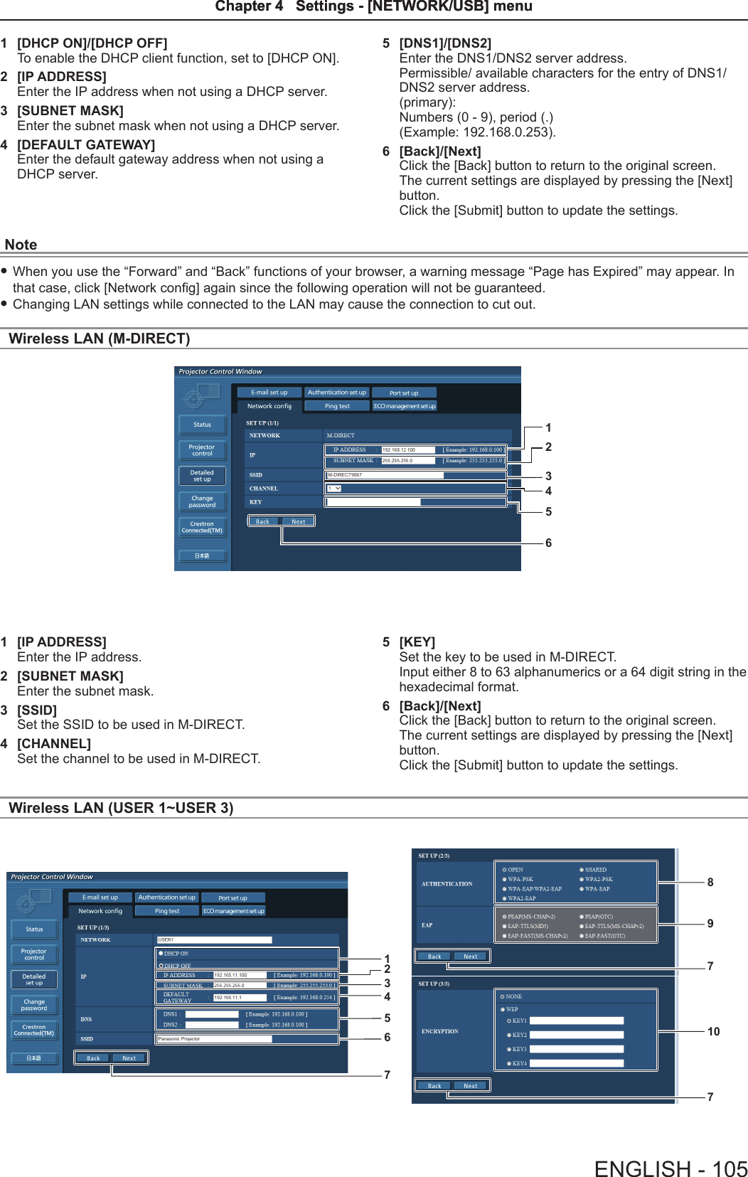 1  [DHCP ON]/[DHCP OFF]To enable the DHCP client function, set to [DHCP ON].2  [IP ADDRESS]Enter the IP address when not using a DHCP server.3  [SUBNET MASK]Enter the subnet mask when not using a DHCP server.4  [DEFAULT GATEWAY]Enter the default gateway address when not using a DHCP server.5  [DNS1]/[DNS2]Enter the DNS1/DNS2 server address.Permissible/ available characters for the entry of DNS1/DNS2 server address.(primary):Numbers (0 - 9), period (.)(Example: 192.168.0.253).6  [Back]/[Next]Click the [Back] button to return to the original screen. The current settings are displayed by pressing the [Next] button.Click the [Submit] button to update the settings.Note fWhen you use the “Forward” and “Back” functions of your browser, a warning message “Page has Expired” may appear. In that case, click [Network cong] again since the following operation will not be guaranteed. fChanging LAN settings while connected to the LAN may cause the connection to cut out.Wireless LAN (M-DIRECT)1234561  [IP ADDRESS]Enter the IP address.2  [SUBNET MASK]Enter the subnet mask.3  [SSID]Set the SSID to be used in M-DIRECT.4  [CHANNEL]Set the channel to be used in M-DIRECT. 5  [KEY]Set the key to be used in M-DIRECT.Input either 8 to 63 alphanumerics or a 64 digit string in the hexadecimal format.6  [Back]/[Next]Click the [Back] button to return to the original screen. The current settings are displayed by pressing the [Next] button.Click the [Submit] button to update the settings.Wireless LAN (USER 1~USER 3)1234567891077ENGLISH - 105Chapter 4   Settings - [NETWORK/USB] menuChapter 4   Settings - [NETWORK/USB] menu