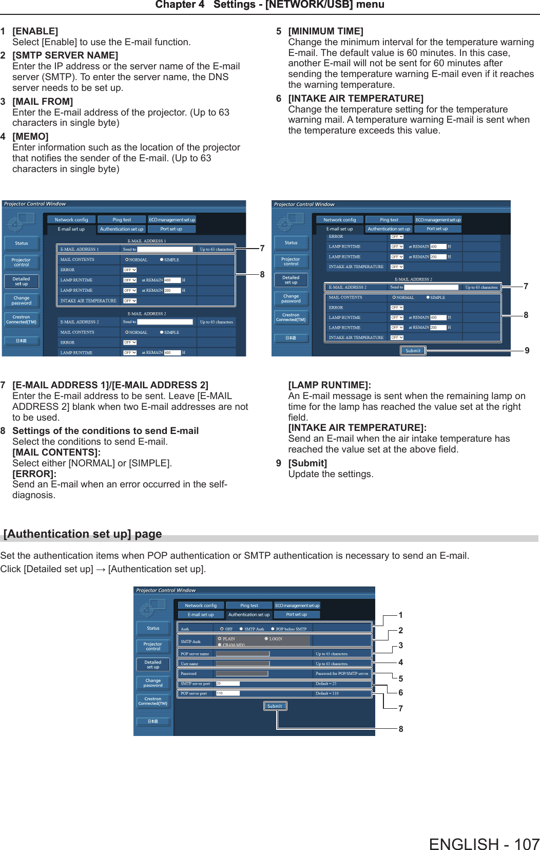 1  [ENABLE]Select [Enable] to use the E-mail function.2  [SMTP SERVER NAME]Enter the IP address or the server name of the E-mail server (SMTP). To enter the server name, the DNS server needs to be set up.3  [MAIL FROM]Enter the E-mail address of the projector. (Up to 63 characters in single byte)4  [MEMO]Enter information such as the location of the projector that noties the sender of the E-mail. (Up to 63 characters in single byte)5  [MINIMUM TIME]Change the minimum interval for the temperature warningE-mail. The default value is 60 minutes. In this case, another E-mail will not be sent for 60 minutes after sending the temperature warning E-mail even if it reaches the warning temperature.6  [INTAKE AIR TEMPERATURE]Change the temperature setting for the temperature warning mail. A temperature warning E-mail is sent when the temperature exceeds this value.879877  [E-MAIL ADDRESS 1]/[E-MAIL ADDRESS 2]Enter the E-mail address to be sent. Leave [E-MAIL ADDRESS 2] blank when two E-mail addresses are not to be used.8  Settings of the conditions to send E-mailSelect the conditions to send E-mail. [MAIL CONTENTS]:Select either [NORMAL] or [SIMPLE].[ERROR]:Send an E-mail when an error occurred in the self-diagnosis.[LAMP RUNTIME]:An E-mail message is sent when the remaining lamp on time for the lamp has reached the value set at the right eld.[INTAKE AIR TEMPERATURE]:Send an E-mail when the air intake temperature has reached the value set at the above eld.9  [Submit]Update the settings.[Authentication set up] page Set the authentication items when POP authentication or SMTP authentication is necessary to send an E-mail.Click [Detailed set up] → [Authentication set up].12345678ENGLISH - 107Chapter 4   Settings - [NETWORK/USB] menuChapter 4   Settings - [NETWORK/USB] menu