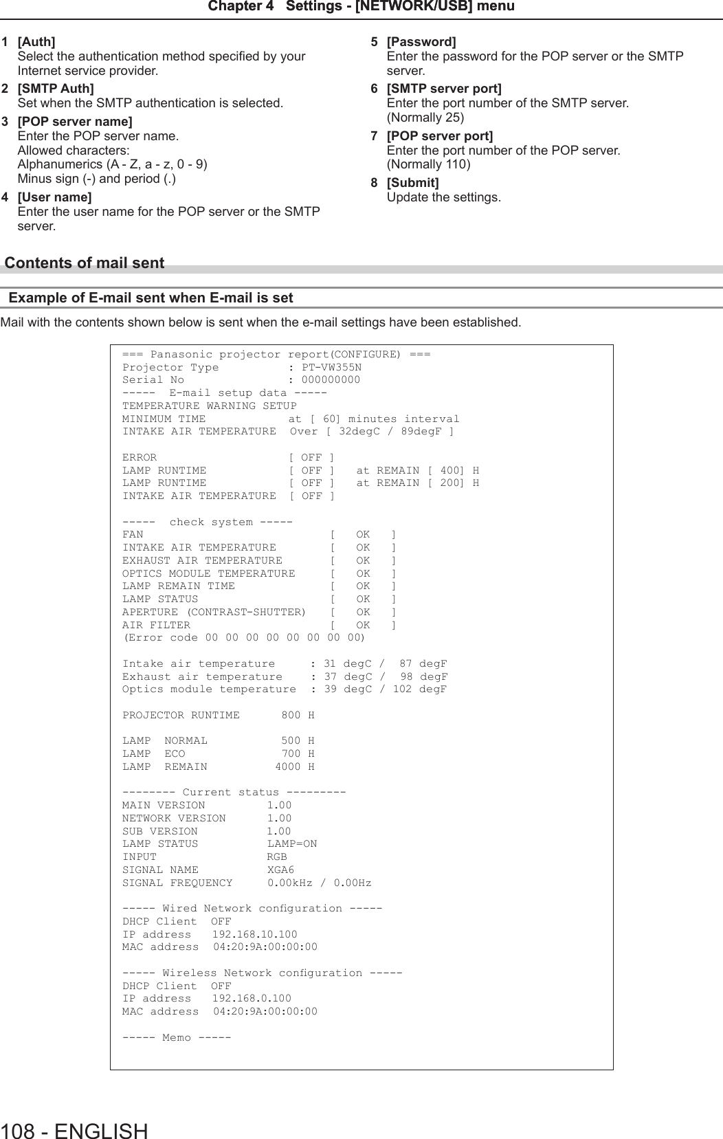 1  [Auth]Select the authentication method specied by your Internet service provider.2  [SMTP Auth]Set when the SMTP authentication is selected.3  [POP server name]Enter the POP server name.Allowed characters:Alphanumerics (A - Z, a - z, 0 - 9)Minus sign (-) and period (.)4  [User name]Enter the user name for the POP server or the SMTP server.5  [Password]Enter the password for the POP server or the SMTP server.6  [SMTP server port]Enter the port number of the SMTP server.(Normally 25)7  [POP server port]Enter the port number of the POP server.(Normally 110)8  [Submit]Update the settings.Contents of mail sent Example of E-mail sent when E-mail is setMail with the contents shown below is sent when the e-mail settings have been established.=== Panasonic projector report(CONFIGURE) ===Projector Type          : PT-VW355NSerial No               : 000000000-----  E-mail setup data -----TEMPERATURE WARNING SETUP MINIMUM TIME            at [ 60] minutes interval INTAKE AIR TEMPERATURE  Over [ 32degC / 89degF ] ERROR                   [ OFF ] LAMP RUNTIME            [ OFF ]   at REMAIN [ 400] H LAMP RUNTIME            [ OFF ]   at REMAIN [ 200] H INTAKE AIR TEMPERATURE  [ OFF ] -----  check system -----FAN                           [   OK   ]INTAKE AIR TEMPERATURE        [   OK   ]EXHAUST AIR TEMPERATURE       [   OK   ]OPTICS MODULE TEMPERATURE     [   OK   ]LAMP REMAIN TIME              [   OK   ]LAMP STATUS                   [   OK   ]APERTURE (CONTRAST-SHUTTER)   [   OK   ]AIR FILTER                    [   OK   ](Error code 00 00 00 00 00 00 00 00)Intake air temperature     : 31 degC /  87 degF Exhaust air temperature    : 37 degC /  98 degF Optics module temperature  : 39 degC / 102 degF PROJECTOR RUNTIME      800 HLAMP  NORMAL           500 HLAMP  ECO              700 HLAMP  REMAIN           4000 H-------- Current status ---------MAIN VERSION         1.00NETWORK VERSION      1.00SUB VERSION          1.00LAMP STATUS          LAMP=ONINPUT                RGBSIGNAL NAME          XGA6SIGNAL FREQUENCY     0.00kHz / 0.00Hz----- Wired Network conguration -----DHCP Client  OFF IP  ad d re ss    192.168.10.100M AC ad d re ss   04:20:9A:00:00:00----- Wireless Network conguration -----DHCP Client  OFF IP  ad d r es s   192.168.0.100M AC ad d re ss   04:20:9A:00:00:00----- Memo -----108 - ENGLISHChapter 4   Settings - [NETWORK/USB] menuChapter 4   Settings - [NETWORK/USB] menu