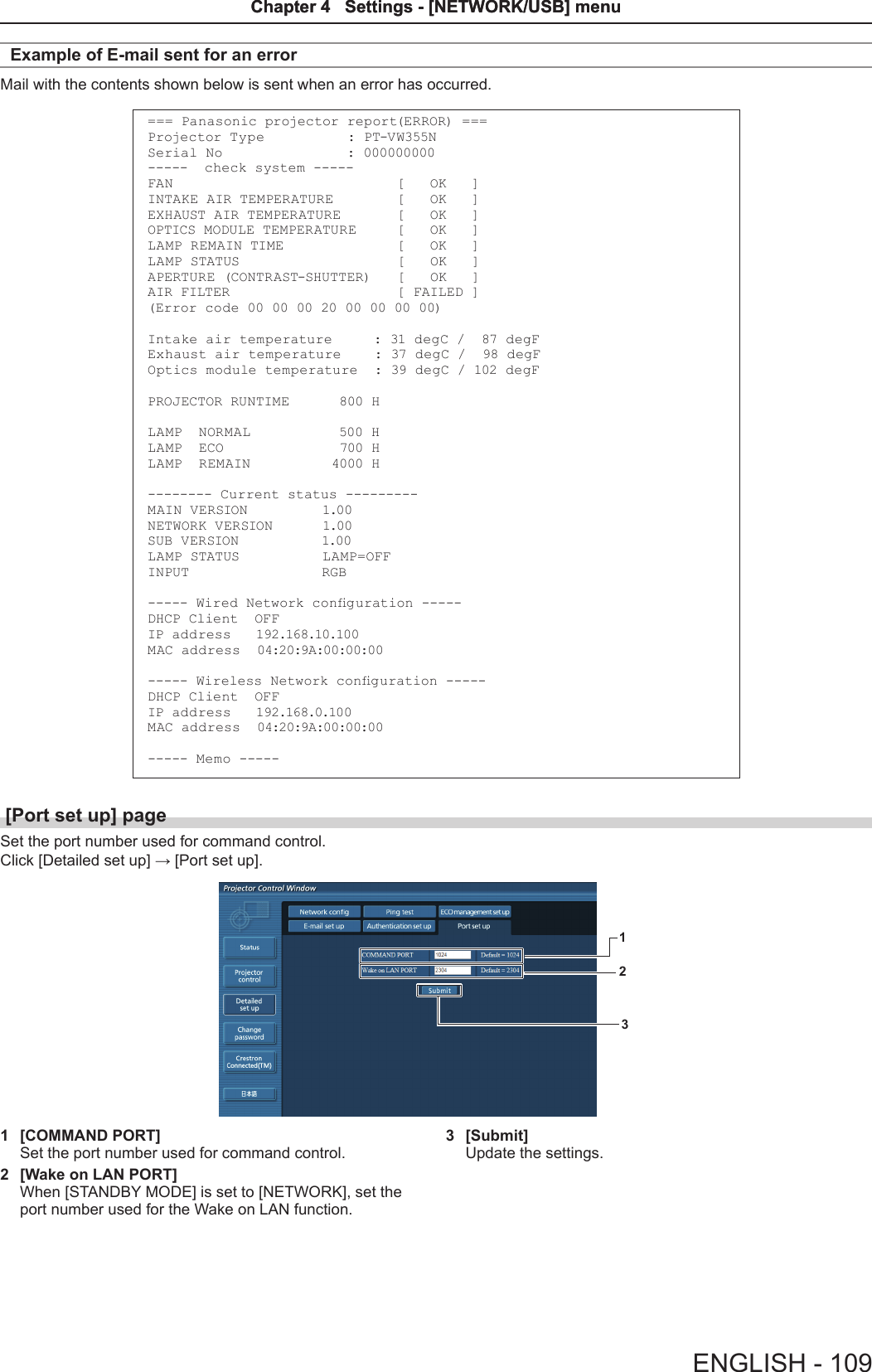 Example of E-mail sent for an errorMail with the contents shown below is sent when an error has occurred.=== Panasonic projector report(ERROR) ===Projector Type          : PT-VW355NSerial No               : 000000000-----  check system -----FAN                           [   OK   ]INTAKE AIR TEMPERATURE        [   OK   ]EXHAUST AIR TEMPERATURE       [   OK   ]OPTICS MODULE TEMPERATURE     [   OK   ]LAMP REMAIN TIME              [   OK   ]LAMP STATUS                   [   OK   ]APERTURE (CONTRAST-SHUTTER)   [   OK   ]AIR FILTER                    [ FAILED ](Error code 00 00 00 20 00 00 00 00)Intake air temperature     : 31 degC /  87 degF Exhaust air temperature    : 37 degC /  98 degF Optics module temperature  : 39 degC / 102 degF PROJECTOR RUNTIME      800 HLAMP  NORMAL           500 HLAMP  ECO              700 HLAMP  REMAIN           4000 H-------- Current status ---------MAIN VERSION         1.00 NETWORK VERSION      1.00 SUB VERSION          1.00LAMP STATUS          LAMP=OFFINPUT                RGB----- Wired Network conguration -----DHCP Client  OFF IP  ad d re ss    192.168.10.100M AC ad d re ss   04:20:9A:00:00:00----- Wireless Network conguration -----DHCP Client  OFF IP  ad d r es s   192.168.0.100M AC ad d re ss   04:20:9A:00:00:00----- Memo -----[Port set up] pageSet the port number used for command control.Click [Detailed set up] → [Port set up].3121  [COMMAND PORT]Set the port number used for command control.2  [Wake on LAN PORT]When [STANDBY MODE] is set to [NETWORK], set the port number used for the Wake on LAN function.3  [Submit]Update the settings.ENGLISH - 109Chapter 4   Settings - [NETWORK/USB] menuChapter 4   Settings - [NETWORK/USB] menu
