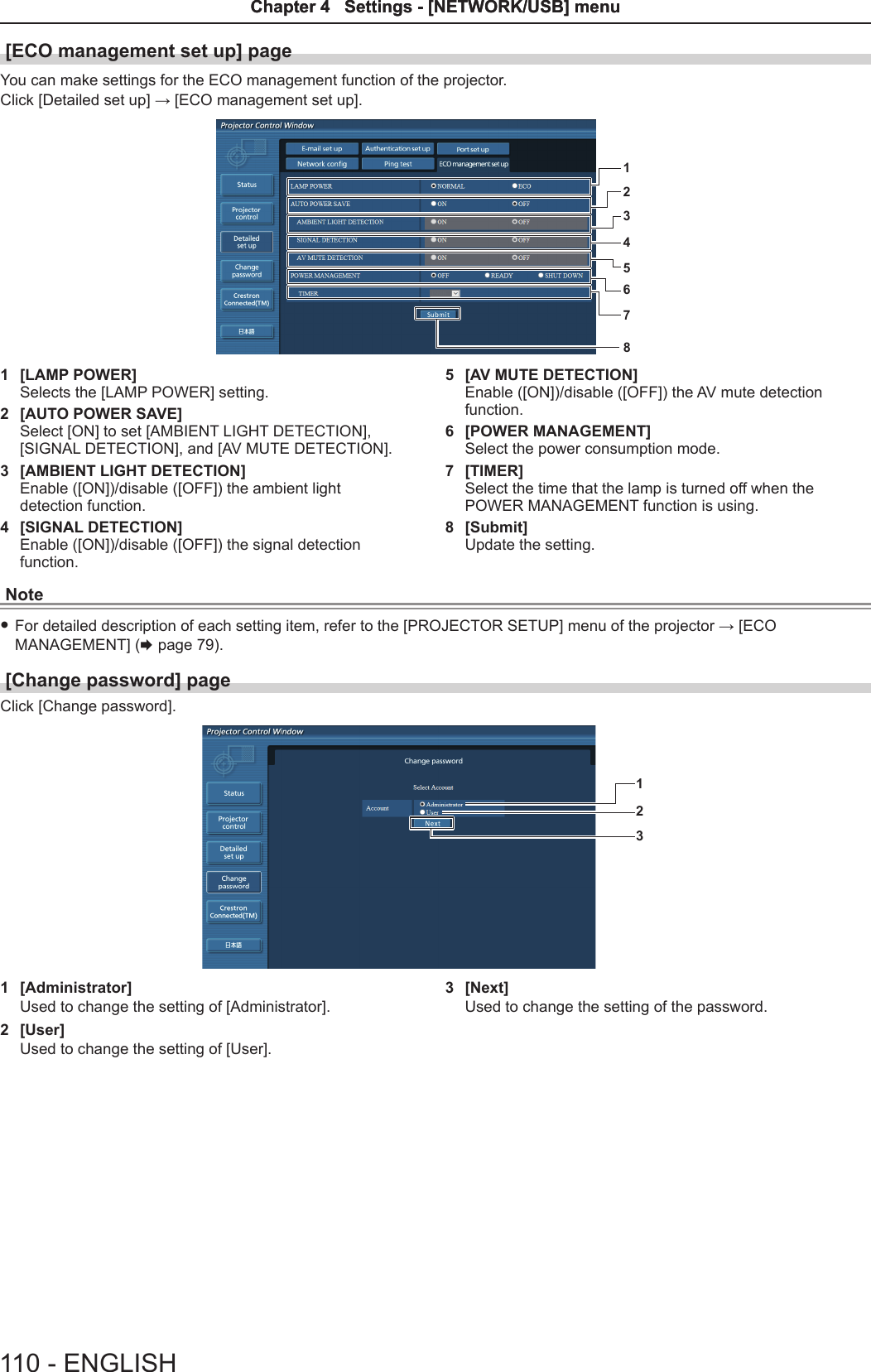 [ECO management set up] pageYou can make settings for the ECO management function of the projector.Click [Detailed set up] → [ECO management set up].123456781  [LAMP POWER]Selects the [LAMP POWER] setting.2  [AUTO POWER SAVE]Select [ON] to set [AMBIENT LIGHT DETECTION], [SIGNAL DETECTION], and [AV MUTE DETECTION].3  [AMBIENT LIGHT DETECTION]Enable ([ON])/disable ([OFF]) the ambient light detection function. 4  [SIGNAL DETECTION]Enable ([ON])/disable ([OFF]) the signal detection function.5  [AV MUTE DETECTION]Enable ([ON])/disable ([OFF]) the AV mute detection function.6  [POWER MANAGEMENT]Select the power consumption mode.7  [TIMER]Select the time that the lamp is turned off when the POWER MANAGEMENT function is using.8  [Submit]Update the setting.Note fFor detailed description of each setting item, refer to the [PROJECTOR SETUP] menu of the projector → [ECO MANAGEMENT] (x page 79).[Change password] page Click [Change password].1231  [Administrator]Used to change the setting of [Administrator].2  [User]Used to change the setting of [User].3  [Next]Used to change the setting of the password.110 - ENGLISHChapter 4   Settings - [NETWORK/USB] menuChapter 4   Settings - [NETWORK/USB] menu