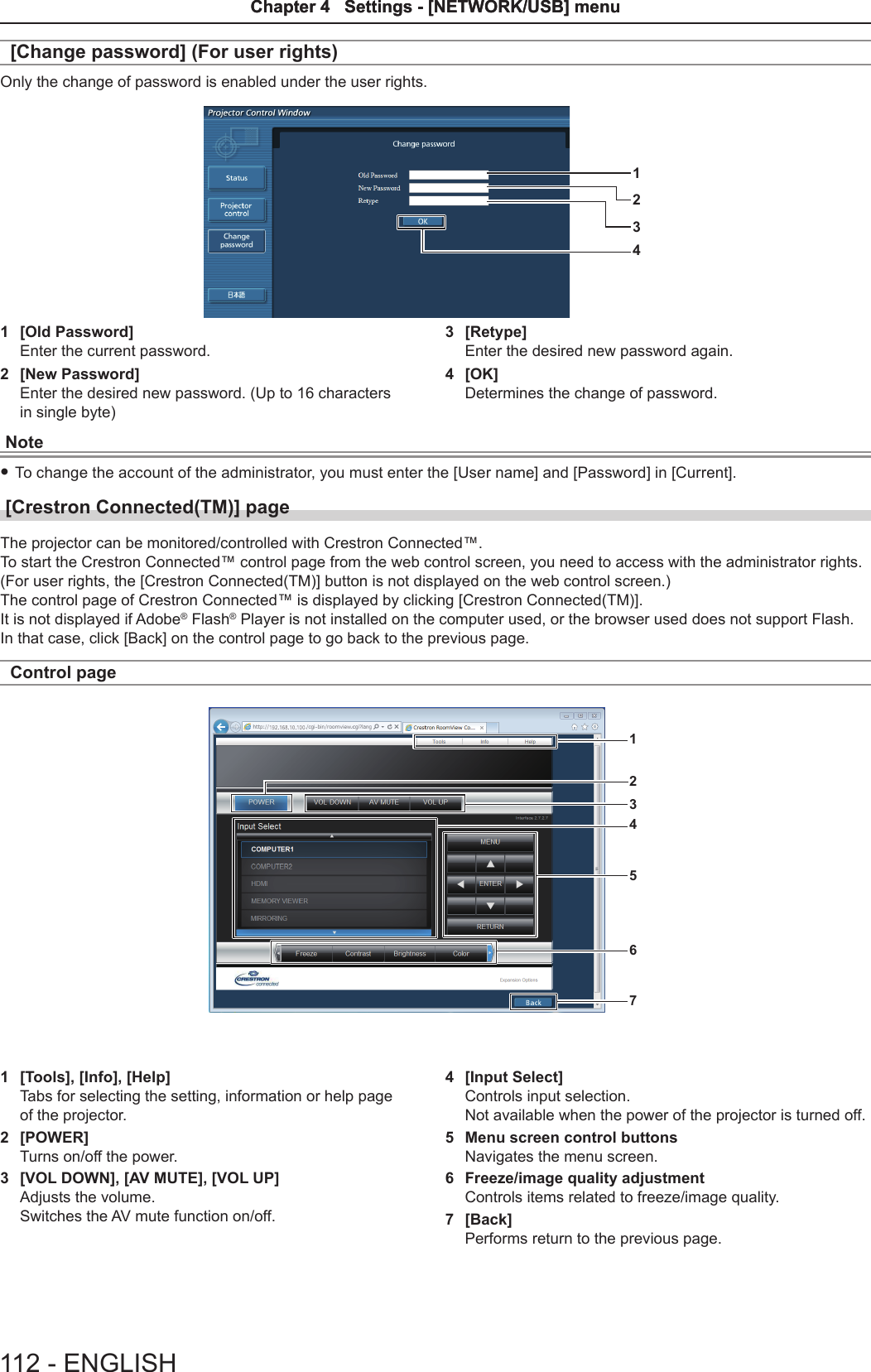 [Change password] (For user rights)Only the change of password is enabled under the user rights.12431  [Old Password]Enter the current password.2  [New Password]Enter the desired new password. (Up to 16 characters in single byte)3  [Retype]Enter the desired new password again.4  [OK]Determines the change of password.Note fTo change the account of the administrator, you must enter the [User name] and [Password] in [Current].[Crestron Connected(TM)] page The projector can be monitored/controlled with Crestron Connected™.To start the Crestron Connected™ control page from the web control screen, you need to access with the administrator rights. (For user rights, the [Crestron Connected(TM)] button is not displayed on the web control screen.)The control page of Crestron Connected™ is displayed by clicking [Crestron Connected(TM)].It is not displayed if Adobe® Flash® Player is not installed on the computer used, or the browser used does not support Flash. In that case, click [Back] on the control page to go back to the previous page.Control page12345671  [Tools], [Info], [Help]Tabs for selecting the setting, information or help page of the projector.2  [POWER]Turns on/off the power.3  [VOL DOWN], [AV MUTE], [VOL UP]Adjusts the volume.Switches the AV mute function on/off.4  [Input Select]Controls input selection.Not available when the power of the projector is turned off.5  Menu screen control buttonsNavigates the menu screen.6  Freeze/image quality adjustmentControls items related to freeze/image quality.7  [Back]Performs return to the previous page.112 - ENGLISHChapter 4   Settings - [NETWORK/USB] menuChapter 4   Settings - [NETWORK/USB] menu